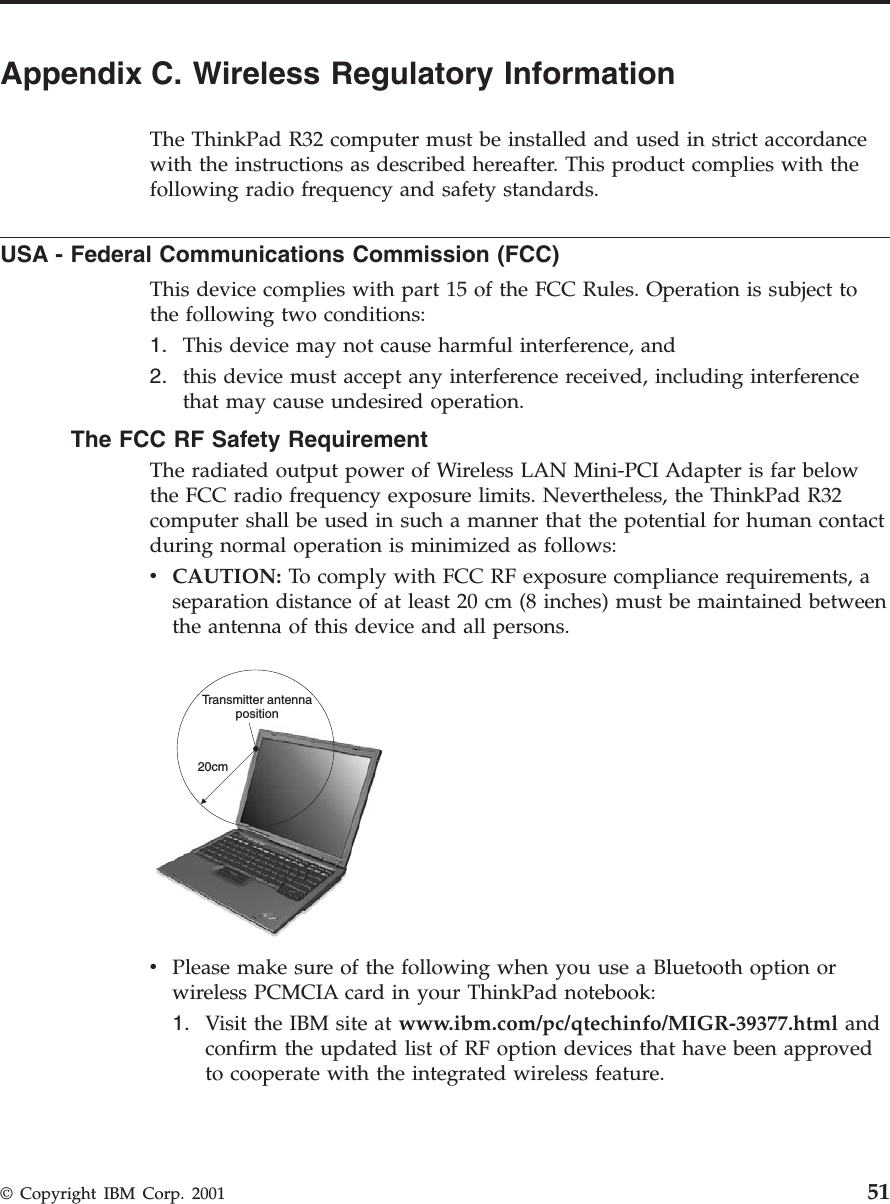 Appendix C. Wireless Regulatory InformationThe ThinkPad R32 computer must be installed and used in strict accordancewith the instructions as described hereafter. This product complies with thefollowing radio frequency and safety standards.USA - Federal Communications Commission (FCC)This device complies with part 15 of the FCC Rules. Operation is subject tothe following two conditions:1. This device may not cause harmful interference, and2. this device must accept any interference received, including interferencethat may cause undesired operation.The FCC RF Safety RequirementThe radiated output power of Wireless LAN Mini-PCI Adapter is far belowthe FCC radio frequency exposure limits. Nevertheless, the ThinkPad R32computer shall be used in such a manner that the potential for human contactduring normal operation is minimized as follows:vCAUTION: To comply with FCC RF exposure compliance requirements, aseparation distance of at least 20 cm (8 inches) must be maintained betweenthe antenna of this device and all persons.20cmTransmitter antennapositionvPlease make sure of the following when you use a Bluetooth option orwireless PCMCIA card in your ThinkPad notebook:1. Visit the IBM site at www.ibm.com/pc/qtechinfo/MIGR-39377.html andconfirm the updated list of RF option devices that have been approvedto cooperate with the integrated wireless feature.© Copyright IBM Corp. 2001 51