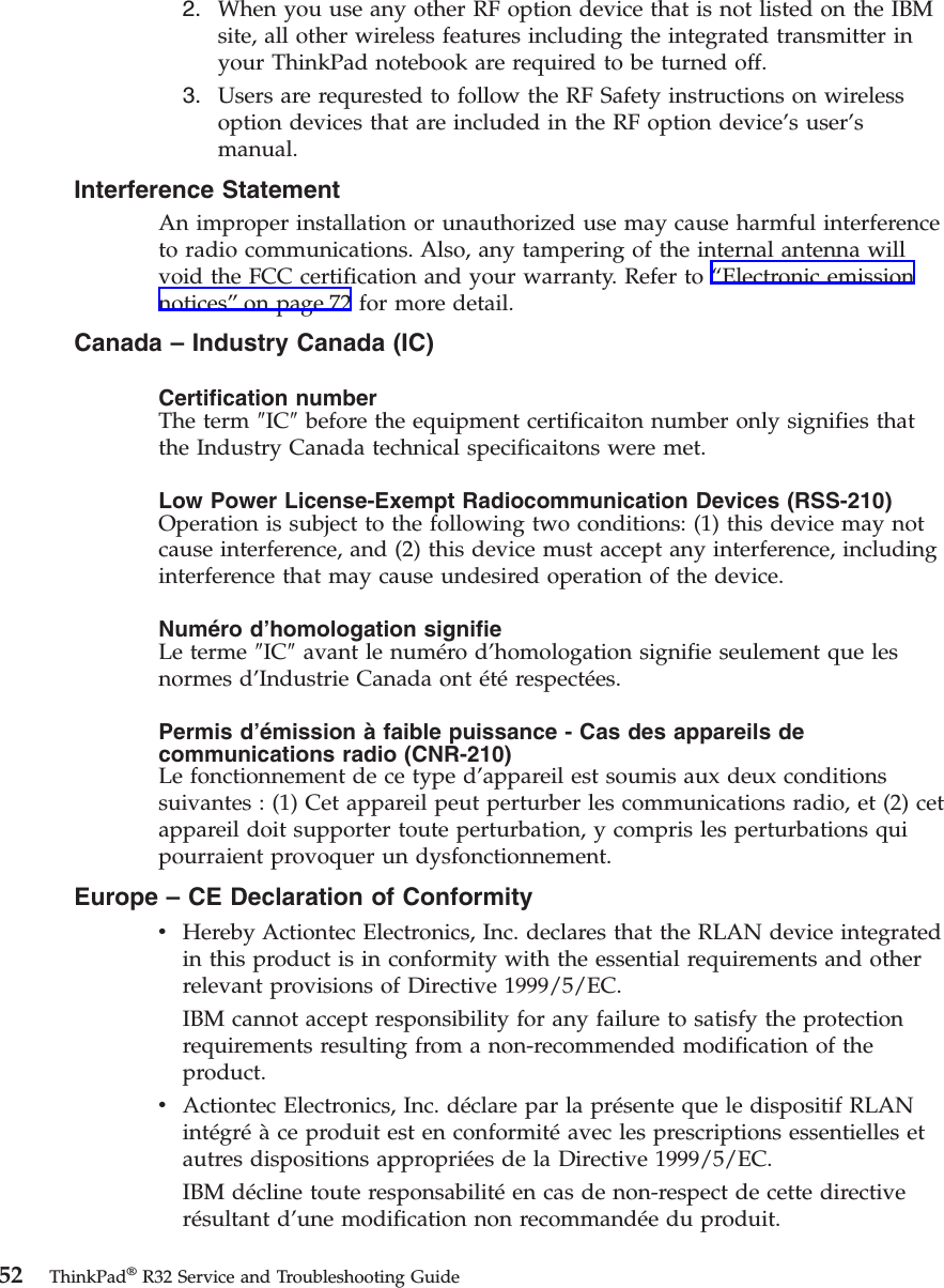 2. When you use any other RF option device that is not listed on the IBMsite, all other wireless features including the integrated transmitter inyour ThinkPad notebook are required to be turned off.3. Users are requrested to follow the RF Safety instructions on wirelessoption devices that are included in the RF option device’s user’smanual.Interference StatementAn improper installation or unauthorized use may cause harmful interferenceto radio communications. Also, any tampering of the internal antenna willvoid the FCC certification and your warranty. Refer to “Electronic emissionnotices”on page 72 for more detail.Canada – Industry Canada (IC)Certification numberThe term ″IC″before the equipment certificaiton number only signifies thatthe Industry Canada technical specificaitons were met.Low Power License-Exempt Radiocommunication Devices (RSS-210)Operation is subject to the following two conditions: (1) this device may notcause interference, and (2) this device must accept any interference, includinginterference that may cause undesired operation of the device.Numéro d’homologation signifieLe terme ″IC″avant le numéro d’homologation signifie seulement que lesnormes d’Industrie Canada ont étérespectées.Permis d’émission à faible puissance - Cas des appareils decommunications radio (CNR-210)Le fonctionnement de ce type d’appareil est soumis aux deux conditionssuivantes : (1) Cet appareil peut perturber les communications radio, et (2) cetappareil doit supporter toute perturbation, y compris les perturbations quipourraient provoquer un dysfonctionnement.Europe – CE Declaration of ConformityvHereby Actiontec Electronics, Inc. declares that the RLAN device integratedin this product is in conformity with the essential requirements and otherrelevant provisions of Directive 1999/5/EC.IBM cannot accept responsibility for any failure to satisfy the protectionrequirements resulting from a non-recommended modification of theproduct.vActiontec Electronics, Inc. déclare par la présente que le dispositif RLANintégréàce produit est en conformitéavec les prescriptions essentielles etautres dispositions appropriées de la Directive 1999/5/EC.IBM décline toute responsabilitéen cas de non-respect de cette directiverésultant d’une modification non recommandée du produit.52 ThinkPad®R32 Service and Troubleshooting Guide