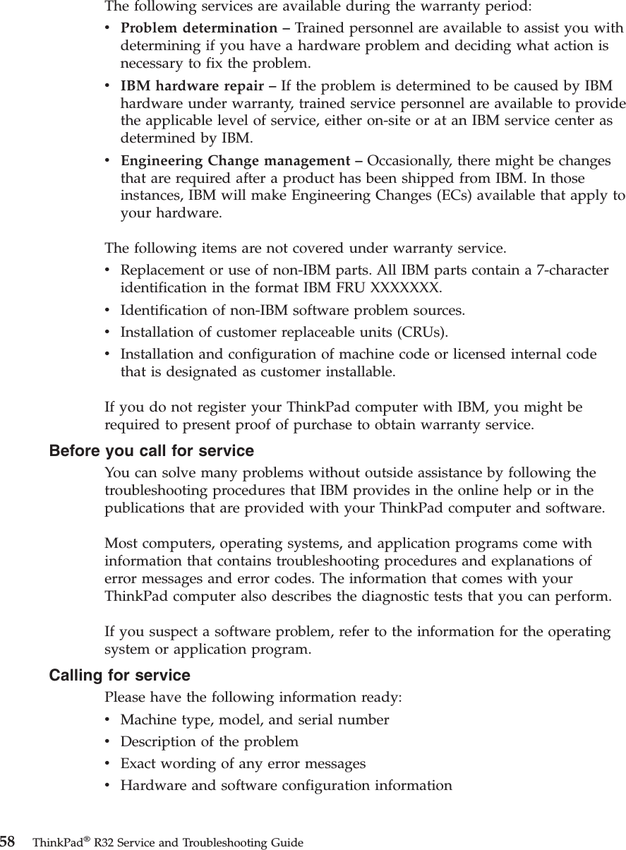The following services are available during the warranty period:vProblem determination –Trained personnel are available to assist you withdetermining if you have a hardware problem and deciding what action isnecessary to fix the problem.vIBM hardware repair –If the problem is determined to be caused by IBMhardware under warranty, trained service personnel are available to providethe applicable level of service, either on-site or at an IBM service center asdetermined by IBM.vEngineering Change management –Occasionally, there might be changesthat are required after a product has been shipped from IBM. In thoseinstances, IBM will make Engineering Changes (ECs) available that apply toyour hardware.The following items are not covered under warranty service.vReplacement or use of non-IBM parts. All IBM parts contain a 7-characteridentification in the format IBM FRU XXXXXXX.vIdentification of non-IBM software problem sources.vInstallation of customer replaceable units (CRUs).vInstallation and configuration of machine code or licensed internal codethat is designated as customer installable.If you do not register your ThinkPad computer with IBM, you might berequired to present proof of purchase to obtain warranty service.Before you call for serviceYou can solve many problems without outside assistance by following thetroubleshooting procedures that IBM provides in the online help or in thepublications that are provided with your ThinkPad computer and software.Most computers, operating systems, and application programs come withinformation that contains troubleshooting procedures and explanations oferror messages and error codes. The information that comes with yourThinkPad computer also describes the diagnostic tests that you can perform.If you suspect a software problem, refer to the information for the operatingsystem or application program.Calling for servicePlease have the following information ready:vMachine type, model, and serial numbervDescription of the problemvExact wording of any error messagesvHardware and software configuration information58 ThinkPad®R32 Service and Troubleshooting Guide
