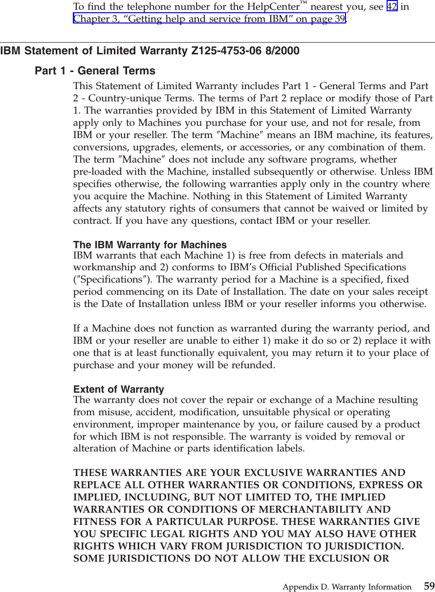 To find the telephone number for the HelpCenter™nearest you, see 42 inChapter 3, “Getting help and service from IBM”on page 39.IBM Statement of Limited Warranty Z125-4753-06 8/2000Part1-General TermsThis Statement of Limited Warranty includes Part 1 - General Terms and Part2 - Country-unique Terms. The terms of Part 2 replace or modify those of Part1. The warranties provided by IBM in this Statement of Limited Warrantyapply only to Machines you purchase for your use, and not for resale, fromIBM or your reseller. The term ″Machine″means an IBM machine, its features,conversions, upgrades, elements, or accessories, or any combination of them.The term ″Machine″does not include any software programs, whetherpre-loaded with the Machine, installed subsequently or otherwise. Unless IBMspecifies otherwise, the following warranties apply only in the country whereyou acquire the Machine. Nothing in this Statement of Limited Warrantyaffects any statutory rights of consumers that cannot be waived or limited bycontract. If you have any questions, contact IBM or your reseller.The IBM Warranty for MachinesIBM warrants that each Machine 1) is free from defects in materials andworkmanship and 2) conforms to IBM’s Official Published Specifications(″Specifications″). The warranty period for a Machine is a specified, fixedperiod commencing on its Date of Installation. The date on your sales receiptis the Date of Installation unless IBM or your reseller informs you otherwise.If a Machine does not function as warranted during the warranty period, andIBM or your reseller are unable to either 1) make it do so or 2) replace it withone that is at least functionally equivalent, you may return it to your place ofpurchase and your money will be refunded.Extent of WarrantyThe warranty does not cover the repair or exchange of a Machine resultingfrom misuse, accident, modification, unsuitable physical or operatingenvironment, improper maintenance by you, or failure caused by a productfor which IBM is not responsible. The warranty is voided by removal oralteration of Machine or parts identification labels.THESE WARRANTIES ARE YOUR EXCLUSIVE WARRANTIES ANDREPLACE ALL OTHER WARRANTIES OR CONDITIONS, EXPRESS ORIMPLIED, INCLUDING, BUT NOT LIMITED TO, THE IMPLIEDWARRANTIES OR CONDITIONS OF MERCHANTABILITY ANDFITNESS FOR A PARTICULAR PURPOSE. THESE WARRANTIES GIVEYOU SPECIFIC LEGAL RIGHTS AND YOU MAY ALSO HAVE OTHERRIGHTS WHICH VARY FROM JURISDICTION TO JURISDICTION.SOME JURISDICTIONS DO NOT ALLOW THE EXCLUSION ORAppendix D. Warranty Information 59