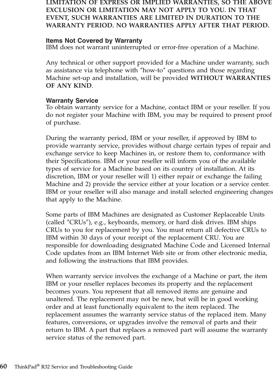 LIMITATION OF EXPRESS OR IMPLIED WARRANTIES, SO THE ABOVEEXCLUSION OR LIMITATION MAY NOT APPLY TO YOU. IN THATEVENT, SUCH WARRANTIES ARE LIMITED IN DURATION TO THEWARRANTY PERIOD. NO WARRANTIES APPLY AFTER THAT PERIOD.Items Not Covered by WarrantyIBM does not warrant uninterrupted or error-free operation of a Machine.Any technical or other support provided for a Machine under warranty, suchas assistance via telephone with ″how-to″questions and those regardingMachine set-up and installation, will be provided WITHOUT WARRANTIESOF ANY KIND.Warranty ServiceTo obtain warranty service for a Machine, contact IBM or your reseller. If youdo not register your Machine with IBM, you may be required to present proofof purchase.During the warranty period, IBM or your reseller, if approved by IBM toprovide warranty service, provides without charge certain types of repair andexchange service to keep Machines in, or restore them to, conformance withtheir Specifications. IBM or your reseller will inform you of the availabletypes of service for a Machine based on its country of installation. At itsdiscretion, IBM or your reseller will 1) either repair or exchange the failingMachine and 2) provide the service either at your location or a service center.IBM or your reseller will also manage and install selected engineering changesthat apply to the Machine.Some parts of IBM Machines are designated as Customer Replaceable Units(called ″CRUs″), e.g., keyboards, memory, or hard disk drives. IBM shipsCRUs to you for replacement by you. You must return all defective CRUs toIBM within 30 days of your receipt of the replacement CRU. You areresponsible for downloading designated Machine Code and Licensed InternalCode updates from an IBM Internet Web site or from other electronic media,and following the instructions that IBM provides.When warranty service involves the exchange of a Machine or part, the itemIBM or your reseller replaces becomes its property and the replacementbecomes yours. You represent that all removed items are genuine andunaltered. The replacement may not be new, but will be in good workingorder and at least functionally equivalent to the item replaced. Thereplacement assumes the warranty service status of the replaced item. Manyfeatures, conversions, or upgrades involve the removal of parts and theirreturn to IBM. A part that replaces a removed part will assume the warrantyservice status of the removed part.60 ThinkPad®R32 Service and Troubleshooting Guide