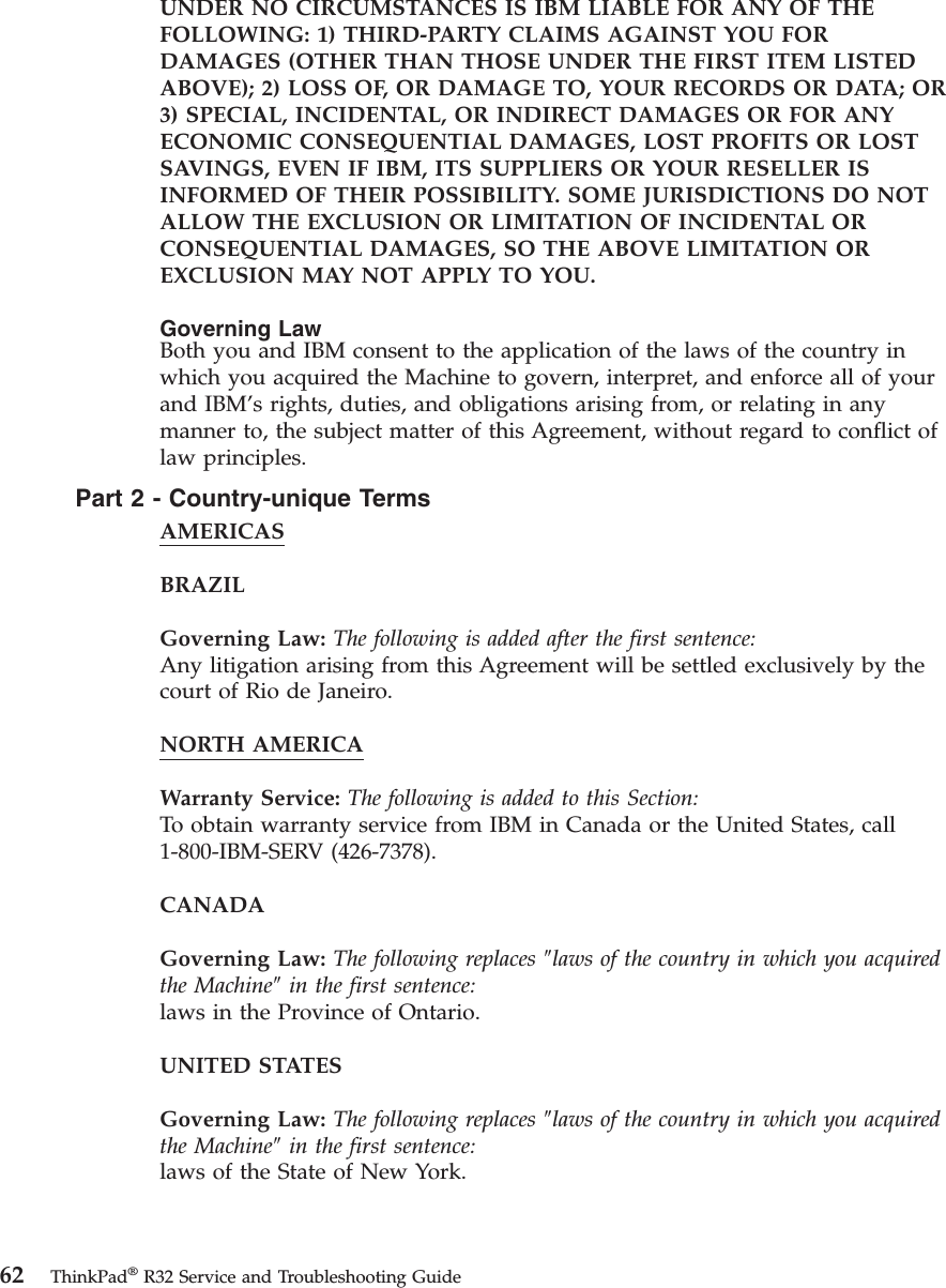 UNDER NO CIRCUMSTANCES IS IBM LIABLE FOR ANY OF THEFOLLOWING: 1) THIRD-PARTY CLAIMS AGAINST YOU FORDAMAGES (OTHER THAN THOSE UNDER THE FIRST ITEM LISTEDABOVE); 2) LOSS OF, OR DAMAGE TO, YOUR RECORDS OR DATA; OR3) SPECIAL, INCIDENTAL, OR INDIRECT DAMAGES OR FOR ANYECONOMIC CONSEQUENTIAL DAMAGES, LOST PROFITS OR LOSTSAVINGS, EVEN IF IBM, ITS SUPPLIERS OR YOUR RESELLER ISINFORMED OF THEIR POSSIBILITY. SOME JURISDICTIONS DO NOTALLOW THE EXCLUSION OR LIMITATION OF INCIDENTAL ORCONSEQUENTIAL DAMAGES, SO THE ABOVE LIMITATION OREXCLUSION MAY NOT APPLY TO YOU.Governing LawBoth you and IBM consent to the application of the laws of the country inwhich you acquired the Machine to govern, interpret, and enforce all of yourand IBM’s rights, duties, and obligations arising from, or relating in anymanner to, the subject matter of this Agreement, without regard to conflict oflaw principles.Part2-Country-unique TermsAMERICASBRAZILGoverning Law: The following is added after the first sentence:Any litigation arising from this Agreement will be settled exclusively by thecourt of Rio de Janeiro.NORTH AMERICAWarranty Service: The following is added to this Section:To obtain warranty service from IBM in Canada or the United States, call1-800-IBM-SERV (426-7378).CANADAGoverning Law: The following replaces ″laws of the country in which you acquiredthe Machine″in the first sentence:laws in the Province of Ontario.UNITED STATESGoverning Law: The following replaces ″laws of the country in which you acquiredthe Machine″in the first sentence:laws of the State of New York.62 ThinkPad®R32 Service and Troubleshooting Guide