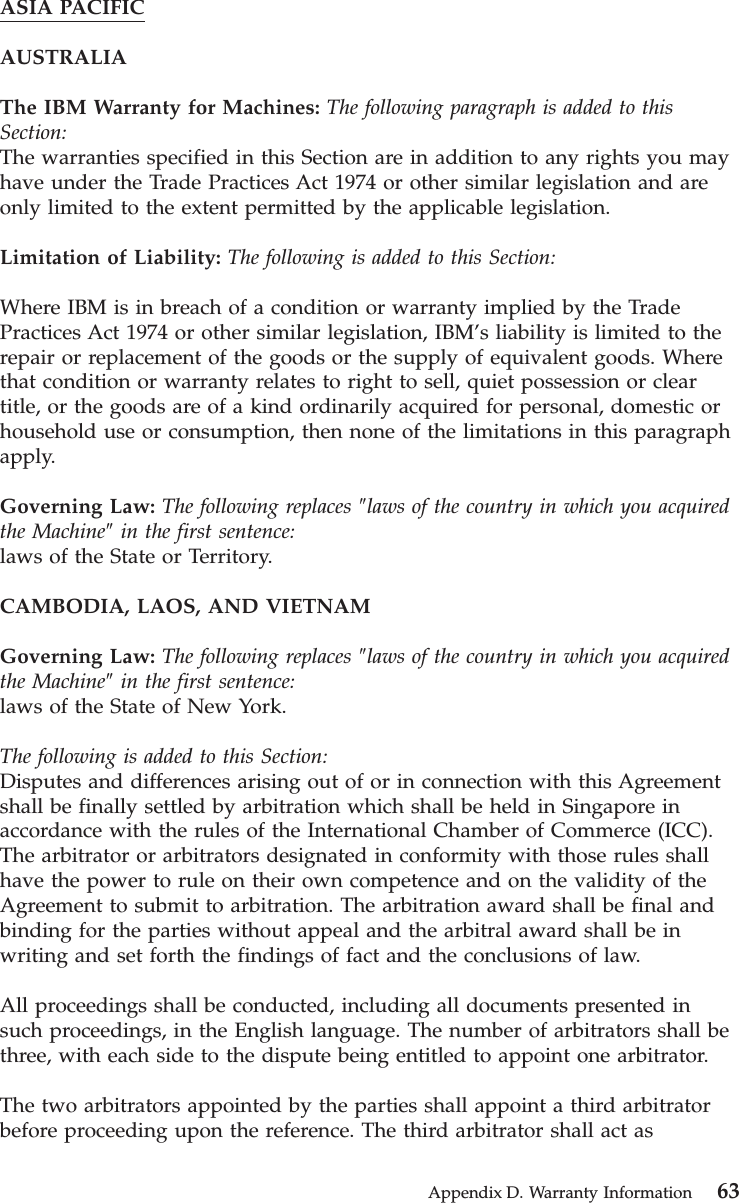 ASIA PACIFICAUSTRALIAThe IBM Warranty for Machines: The following paragraph is added to thisSection:The warranties specified in this Section are in addition to any rights you mayhave under the Trade Practices Act 1974 or other similar legislation and areonly limited to the extent permitted by the applicable legislation.Limitation of Liability: The following is added to this Section:Where IBM is in breach of a condition or warranty implied by the TradePractices Act 1974 or other similar legislation, IBM’s liability is limited to therepair or replacement of the goods or the supply of equivalent goods. Wherethat condition or warranty relates to right to sell, quiet possession or cleartitle, or the goods are of a kind ordinarily acquired for personal, domestic orhousehold use or consumption, then none of the limitations in this paragraphapply.Governing Law: The following replaces ″laws of the country in which you acquiredthe Machine″in the first sentence:laws of the State or Territory.CAMBODIA, LAOS, AND VIETNAMGoverning Law: The following replaces ″laws of the country in which you acquiredthe Machine″in the first sentence:laws of the State of New York.The following is added to this Section:Disputes and differences arising out of or in connection with this Agreementshall be finally settled by arbitration which shall be held in Singapore inaccordance with the rules of the International Chamber of Commerce (ICC).The arbitrator or arbitrators designated in conformity with those rules shallhave the power to rule on their own competence and on the validity of theAgreement to submit to arbitration. The arbitration award shall be final andbinding for the parties without appeal and the arbitral award shall be inwriting and set forth the findings of fact and the conclusions of law.All proceedings shall be conducted, including all documents presented insuch proceedings, in the English language. The number of arbitrators shall bethree, with each side to the dispute being entitled to appoint one arbitrator.The two arbitrators appointed by the parties shall appoint a third arbitratorbefore proceeding upon the reference. The third arbitrator shall act asAppendix D. Warranty Information 63