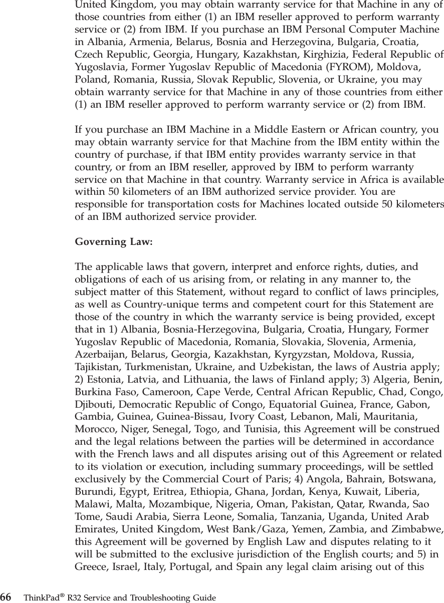United Kingdom, you may obtain warranty service for that Machine in any ofthose countries from either (1) an IBM reseller approved to perform warrantyservice or (2) from IBM. If you purchase an IBM Personal Computer Machinein Albania, Armenia, Belarus, Bosnia and Herzegovina, Bulgaria, Croatia,Czech Republic, Georgia, Hungary, Kazakhstan, Kirghizia, Federal Republic ofYugoslavia, Former Yugoslav Republic of Macedonia (FYROM), Moldova,Poland, Romania, Russia, Slovak Republic, Slovenia, or Ukraine, you mayobtain warranty service for that Machine in any of those countries from either(1) an IBM reseller approved to perform warranty service or (2) from IBM.If you purchase an IBM Machine in a Middle Eastern or African country, youmay obtain warranty service for that Machine from the IBM entity within thecountry of purchase, if that IBM entity provides warranty service in thatcountry, or from an IBM reseller, approved by IBM to perform warrantyservice on that Machine in that country. Warranty service in Africa is availablewithin 50 kilometers of an IBM authorized service provider. You areresponsible for transportation costs for Machines located outside 50 kilometersof an IBM authorized service provider.Governing Law:The applicable laws that govern, interpret and enforce rights, duties, andobligations of each of us arising from, or relating in any manner to, thesubject matter of this Statement, without regard to conflict of laws principles,as well as Country-unique terms and competent court for this Statement arethose of the country in which the warranty service is being provided, exceptthat in 1) Albania, Bosnia-Herzegovina, Bulgaria, Croatia, Hungary, FormerYugoslav Republic of Macedonia, Romania, Slovakia, Slovenia, Armenia,Azerbaijan, Belarus, Georgia, Kazakhstan, Kyrgyzstan, Moldova, Russia,Tajikistan, Turkmenistan, Ukraine, and Uzbekistan, the laws of Austria apply;2) Estonia, Latvia, and Lithuania, the laws of Finland apply; 3) Algeria, Benin,Burkina Faso, Cameroon, Cape Verde, Central African Republic, Chad, Congo,Djibouti, Democratic Republic of Congo, Equatorial Guinea, France, Gabon,Gambia, Guinea, Guinea-Bissau, Ivory Coast, Lebanon, Mali, Mauritania,Morocco, Niger, Senegal, Togo, and Tunisia, this Agreement will be construedand the legal relations between the parties will be determined in accordancewith the French laws and all disputes arising out of this Agreement or relatedto its violation or execution, including summary proceedings, will be settledexclusively by the Commercial Court of Paris; 4) Angola, Bahrain, Botswana,Burundi, Egypt, Eritrea, Ethiopia, Ghana, Jordan, Kenya, Kuwait, Liberia,Malawi, Malta, Mozambique, Nigeria, Oman, Pakistan, Qatar, Rwanda, SaoTome, Saudi Arabia, Sierra Leone, Somalia, Tanzania, Uganda, United ArabEmirates, United Kingdom, West Bank/Gaza, Yemen, Zambia, and Zimbabwe,this Agreement will be governed by English Law and disputes relating to itwill be submitted to the exclusive jurisdiction of the English courts; and 5) inGreece, Israel, Italy, Portugal, and Spain any legal claim arising out of this66 ThinkPad®R32 Service and Troubleshooting Guide
