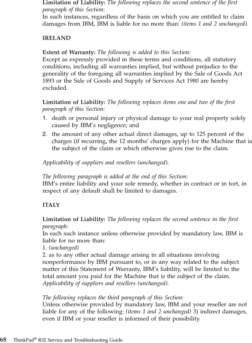 Limitation of Liability: The following replaces the second sentence of the firstparagraph of this Section:In such instances, regardless of the basis on which you are entitled to claimdamages from IBM, IBM is liable for no more than: (items 1 and 2 unchanged).IRELANDExtent of Warranty: The following is added to this Section:Except as expressly provided in these terms and conditions, all statutoryconditions, including all warranties implied, but without prejudice to thegenerality of the foregoing all warranties implied by the Sale of Goods Act1893 or the Sale of Goods and Supply of Services Act 1980 are herebyexcluded.Limitation of Liability: The following replaces items one and two of the firstparagraph of this Section:1. death or personal injury or physical damage to your real property solelycaused by IBM’s negligence; and2. the amount of any other actual direct damages, up to 125 percent of thecharges (if recurring, the 12 months’charges apply) for the Machine that isthe subject of the claim or which otherwise gives rise to the claim.Applicability of suppliers and resellers (unchanged).The following paragraph is added at the end of this Section:IBM’s entire liability and your sole remedy, whether in contract or in tort, inrespect of any default shall be limited to damages.ITALYLimitation of Liability: The following replaces the second sentence in the firstparagraph:In each such instance unless otherwise provided by mandatory law, IBM isliable for no more than:1. (unchanged)2. as to any other actual damage arising in all situations involvingnonperformance by IBM pursuant to, or in any way related to the subjectmatter of this Statement of Warranty, IBM’s liability, will be limited to thetotal amount you paid for the Machine that is the subject of the claim.Applicability of suppliers and resellers (unchanged).The following replaces the third paragraph of this Section:Unless otherwise provided by mandatory law, IBM and your reseller are notliable for any of the following: (items 1 and 2 unchanged) 3) indirect damages,even if IBM or your reseller is informed of their possibility.68 ThinkPad®R32 Service and Troubleshooting Guide