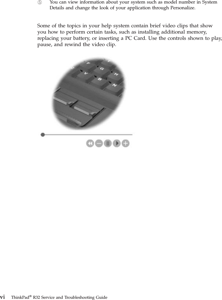 You can view information about your system such as model number in SystemDetails and change the look of your application through Personalize.Some of the topics in your help system contain brief video clips that showyou how to perform certain tasks, such as installing additional memory,replacing your battery, or inserting a PC Card. Use the controls shown to play,pause, and rewind the video clip.vi ThinkPad®R32 Service and Troubleshooting Guide