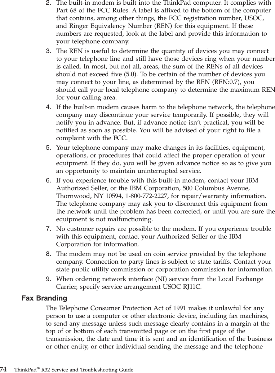 2. The built-in modem is built into the ThinkPad computer. It complies withPart 68 of the FCC Rules. A label is affixed to the bottom of the computerthat contains, among other things, the FCC registration number, USOC,and Ringer Equivalency Number (REN) for this equipment. If thesenumbers are requested, look at the label and provide this information toyour telephone company.3. The REN is useful to determine the quantity of devices you may connectto your telephone line and still have those devices ring when your numberis called. In most, but not all, areas, the sum of the RENs of all devicesshould not exceed five (5.0). To be certain of the number of devices youmay connect to your line, as determined by the REN (REN:0.7), youshould call your local telephone company to determine the maximum RENfor your calling area.4. If the built-in modem causes harm to the telephone network, the telephonecompany may discontinue your service temporarily. If possible, they willnotify you in advance. But, if advance notice isn’t practical, you will benotified as soon as possible. You will be advised of your right to file acomplaint with the FCC.5. Your telephone company may make changes in its facilities, equipment,operations, or procedures that could affect the proper operation of yourequipment. If they do, you will be given advance notice so as to give youan opportunity to maintain uninterrupted service.6. If you experience trouble with this built-in modem, contact your IBMAuthorized Seller, or the IBM Corporation, 500 Columbus Avenue,Thornwood, NY 10594, 1-800-772-2227, for repair/warranty information.The telephone company may ask you to disconnect this equipment fromthe network until the problem has been corrected, or until you are sure theequipment is not malfunctioning.7. No customer repairs are possible to the modem. If you experience troublewith this equipment, contact your Authorized Seller or the IBMCorporation for information.8. The modem may not be used on coin service provided by the telephonecompany. Connection to party lines is subject to state tariffs. Contact yourstate public utility commission or corporation commission for information.9. When ordering network interface (NI) service from the Local ExchangeCarrier, specify service arrangement USOC RJ11C.Fax BrandingThe Telephone Consumer Protection Act of 1991 makes it unlawful for anyperson to use a computer or other electronic device, including fax machines,to send any message unless such message clearly contains in a margin at thetop of or bottom of each transmitted page or on the first page of thetransmission, the date and time it is sent and an identification of the businessor other entity, or other individual sending the message and the telephone74 ThinkPad®R32 Service and Troubleshooting Guide