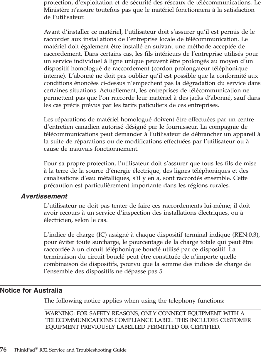 protection, d’exploitation et de sécuritédes réseaux de télécommunications. LeMinistère n’assure toutefois pas que le matériel fonctionnera àla satisfactionde l’utilisateur.Avant d’installer ce matériel, l’utilisateur doit s’assurer qu’il est permis de leraccorder aux installations de l’entreprise locale de télécommunication. Lematériel doit également être installéen suivant une méthode acceptéederaccordement. Dans certains cas, les fils intérieurs de l’entreprise utilisés pourun service individuel àligne unique peuvent être prolongés au moyen d’undispositif homologuéde raccordement (cordon prolongateur téléphoniqueinterne). L’abonnéne doit pas oublier qu’il est possible que la conformitéauxconditions énoncées ci-dessus n’empechent pas la dégradation du service danscertaines situations. Actuellement, les entreprises de télécommunication nepermettent pas que l’on raccorde leur matériel àdes jacks d’abonné, sauf dansles cas précis prévus par les tarifs paticuliers de ces entreprises.Les réparations de matériel homologuédoivent être effectuées par un centred’entretien canadien autorisédésignépar le fournisseur. La compagnie detélécommunications peut demander àl’utilisateur de débrancher un appareil àla suite de réparations ou de modifications effectuées par l’utilisateur ou àcause de mauvais fonctionnement.Pour sa propre protection, l’utilisateur doit s’assurer que tous les fils de miseàla terre de la source d’énergie électrique, des lignes téléphoniques et descanalisations d’eau métalliques, s’il y en a, sont raccordés ensemble. Cetteprécaution est particulièrement importante dans les régions rurales.AvertissementL’utilisateur ne doit pas tenter de faire ces raccordements lui-même; il doitavoir recours àun service d’inspection des installations électriques, ou àélectricien, selon le cas.L’indice de charge (IC) assignéàchaque dispositif terminal indique (REN:0.3),pour éviter toute surcharge, le pourcentage de la charge totale qui peut êtreraccordéeàun circuit téléphonique boucléutilisépar ce dispositif. Laterminaison du circuit bouclépeut être constituéeden’importe quellecombinaison de dispositifs, pourvu que la somme des indices de charge del’ensemble des dispositifs ne dépasse pas 5.Notice for AustraliaThe following notice applies when using the telephony functions:WARNING: FOR SAFETY REASONS, ONLY CONNECT EQUIPMENT WITH ATELECOMMUNICATIONS COMPLIANCE LABEL. THIS INCLUDES CUSTOMEREQUIPMENT PREVIOUSLY LABELLED PERMITTED OR CERTIFIED.76 ThinkPad®R32 Service and Troubleshooting Guide
