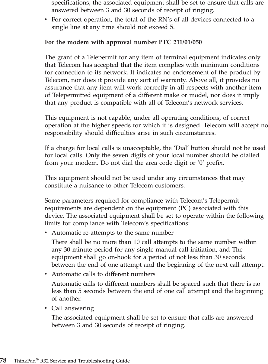 specifications, the associated equipment shall be set to ensure that calls areanswered between 3 and 30 seconds of receipt of ringing.vFor correct operation, the total of the RN’s of all devices connected to asingle line at any time should not exceed 5.For the modem with approval number PTC 211/01/050The grant of a Telepermit for any item of terminal equipment indicates onlythat Telecom has accepted that the item complies with minimum conditionsfor connection to its network. It indicates no endorsement of the product byTelecom, nor does it provide any sort of warranty. Above all, it provides noassurance that any item will work correctly in all respects with another itemof Telepermitted equipment of a different make or model, nor does it implythat any product is compatible with all of Telecom’s network services.This equipment is not capable, under all operating conditions, of correctoperation at the higher speeds for which it is designed. Telecom will accept noresponsibility should difficulties arise in such circumstances.If a charge for local calls is unacceptable, the ’Dial’button should not be usedfor local calls. Only the seven digits of your local number should be dialledfrom your modem. Do not dial the area code digit or ’0’prefix.This equipment should not be used under any circumstances that mayconstitute a nuisance to other Telecom customers.Some parameters required for compliance with Telecom’s Telepermitrequirements are dependent on the equipment (PC) associated with thisdevice. The associated equipment shall be set to operate within the followinglimits for compliance with Telecom’s specifications:vAutomatic re-attempts to the same numberThere shall be no more than 10 call attempts to the same number withinany 30 minute period for any single manual call initiation, and Theequipment shall go on-hook for a period of not less than 30 secondsbetween the end of one attempt and the beginning of the next call attempt.vAutomatic calls to different numbersAutomatic calls to different numbers shall be spaced such that there is noless than 5 seconds between the end of one call attempt and the beginningof another.vCall answeringThe associated equipment shall be set to ensure that calls are answeredbetween 3 and 30 seconds of receipt of ringing.78 ThinkPad®R32 Service and Troubleshooting Guide