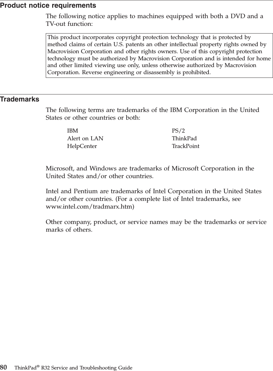 Product notice requirementsThe following notice applies to machines equipped with both a DVD and aTV-out function:This product incorporates copyright protection technology that is protected bymethod claims of certain U.S. patents an other intellectual property rights owned byMacrovision Corporation and other rights owners. Use of this copyright protectiontechnology must be authorized by Macrovision Corporation and is intended for homeand other limited viewing use only, unless otherwise authorized by MacrovisionCorporation. Reverse engineering or disassembly is prohibited.TrademarksThe following terms are trademarks of the IBM Corporation in the UnitedStates or other countries or both:IBM PS/2Alert on LAN ThinkPadHelpCenter TrackPointMicrosoft, and Windows are trademarks of Microsoft Corporation in theUnited States and/or other countries.Intel and Pentium are trademarks of Intel Corporation in the United Statesand/or other countries. (For a complete list of Intel trademarks, seewww.intel.com/tradmarx.htm)Other company, product, or service names may be the trademarks or servicemarks of others.80 ThinkPad®R32 Service and Troubleshooting Guide