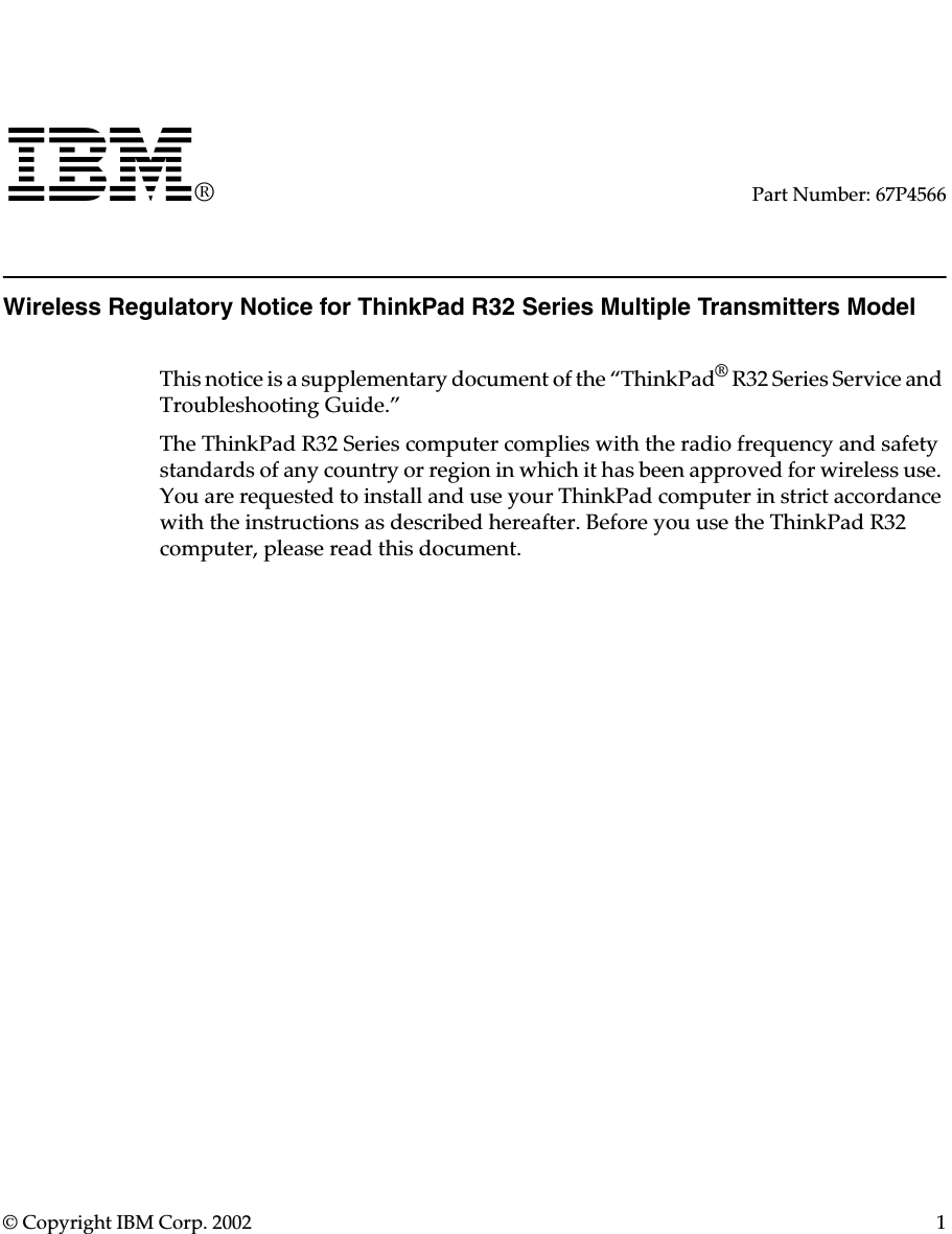 © Copyright IBM Corp. 2002 1IBM®Part Number: 67P4566Wireless Regulatory Notice for ThinkPad R32 Series Multiple Transmitters ModelThis notice is a supplementary document of the “ThinkPad® R32 Series Service and Troubleshooting Guide.”The ThinkPad R32 Series computer complies with the radio frequency and safety standards of any country or region in which it has been approved for wireless use. You are requested to install and use your ThinkPad computer in strict accordance with the instructions as described hereafter. Before you use the ThinkPad R32 computer, please read this document.