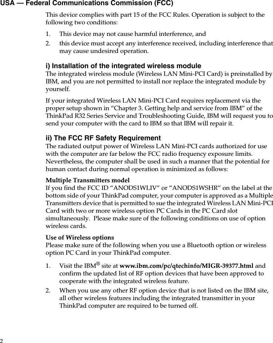 2USA — Federal Communications Commission (FCC)This device complies with part 15 of the FCC Rules. Operation is subject to the following two conditions:1. This device may not cause harmful interference, and 2. this device must accept any interference received, including interference that may cause undesired operation. i) Installation of the integrated wireless moduleThe integrated wireless module (Wireless LAN Mini-PCI Card) is preinstalled by IBM, and you are not permitted to install nor replace the integrated module by yourself.If your integrated Wireless LAN Mini-PCI Card requires replacement via the proper setup shown in “Chapter 3. Getting help and service from IBM” of the ThinkPad R32 Series Service and Troubleshooting Guide, IBM will request you to send your computer with the card to IBM so that IBM will repair it.ii) The FCC RF Safety Requirement The radiated output power of Wireless LAN Mini-PCI cards authorized for use with the computer are far below the FCC radio frequency exposure limits. Nevertheless, the computer shall be used in such a manner that the potential for human contact during normal operation is minimized as follows: Multiple Transmitters model If you find the FCC ID “ANODS1WLIV” or “ANODS1WSHR” on the label at the bottom side of your ThinkPad computer, your computer is approved as a Multiple Transmitters device that is permitted to sue the integrated Wireless LAN Mini-PCI Card with two or more wireless option PC Cards in the PC Card slot simultaneously.  Please make sure of the following conditions on use of option wireless cards.Use of Wireless optionsPlease make sure of the following when you use a Bluetooth option or wireless option PC Card in your ThinkPad computer.1. Visit the IBM® site at www.ibm.com/pc/qtechinfo/MIGR-39377.html and confirm the updated list of RF option devices that have been approved to cooperate with the integrated wireless feature.2. When you use any other RF option device that is not listed on the IBM site, all other wireless features including the integrated transmitter in your ThinkPad computer are required to be turned off.