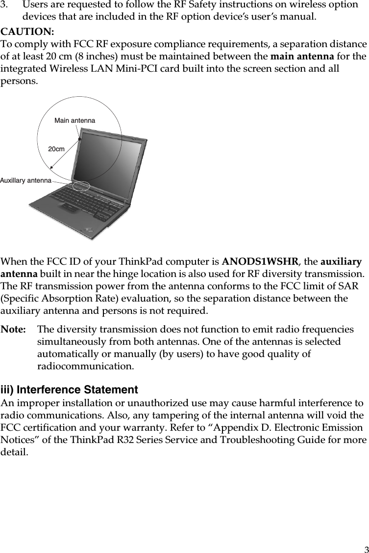 33. Users are requested to follow the RF Safety instructions on wireless option devices that are included in the RF option device’s user’s manual.CAUTION: To comply with FCC RF exposure compliance requirements, a separation distance of at least 20 cm (8 inches) must be maintained between the main antenna for the integrated Wireless LAN Mini-PCI card built into the screen section and all persons.When the FCC ID of your ThinkPad computer is ANODS1WSHR, the auxiliary antenna built in near the hinge location is also used for RF diversity transmission.  The RF transmission power from the antenna conforms to the FCC limit of SAR (Specific Absorption Rate) evaluation, so the separation distance between the auxiliary antenna and persons is not required.Note: The diversity transmission does not function to emit radio frequencies simultaneously from both antennas. One of the antennas is selected automatically or manually (by users) to have good quality of radiocommunication.iii) Interference Statement An improper installation or unauthorized use may cause harmful interference to radio communications. Also, any tampering of the internal antenna will void the FCC certification and your warranty. Refer to “Appendix D. Electronic Emission Notices” of the ThinkPad R32 Series Service and Troubleshooting Guide for more detail.20cmMain antennaAuxillary antenna