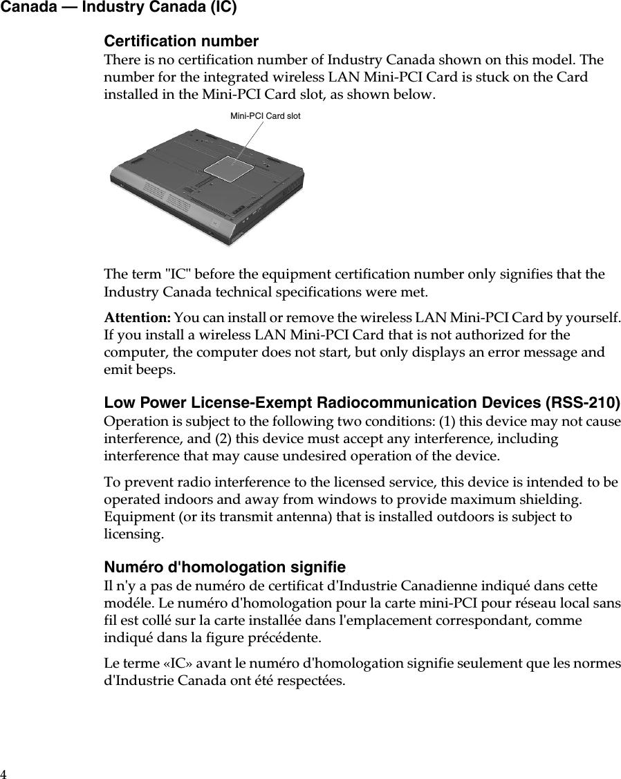4Canada — Industry Canada (IC)Certification numberThere is no certification number of Industry Canada shown on this model. The number for the integrated wireless LAN Mini-PCI Card is stuck on the Card installed in the Mini-PCI Card slot, as shown below.The term &quot;IC&quot; before the equipment certification number only signifies that the Industry Canada technical specifications were met. Attention: You can install or remove the wireless LAN Mini-PCI Card by yourself. If you install a wireless LAN Mini-PCI Card that is not authorized for the computer, the computer does not start, but only displays an error message and emit beeps. Low Power License-Exempt Radiocommunication Devices (RSS-210)Operation is subject to the following two conditions: (1) this device may not cause interference, and (2) this device must accept any interference, including interference that may cause undesired operation of the device.To prevent radio interference to the licensed service, this device is intended to be operated indoors and away from windows to provide maximum shielding. Equipment (or its transmit antenna) that is installed outdoors is subject to licensing.Numéro d&apos;homologation signifieIl n&apos;y a pas de numéro de certificat d&apos;Industrie Canadienne indiqué dans cette modéle. Le numéro d&apos;homologation pour la carte mini-PCI pour réseau local sans fil est collé sur la carte installée dans l&apos;emplacement correspondant, comme indiqué dans la figure précédente. Le terme «IC» avant le numéro d&apos;homologation signifie seulement que les normes d&apos;Industrie Canada ont été respectées. Mini-PCI Card slot