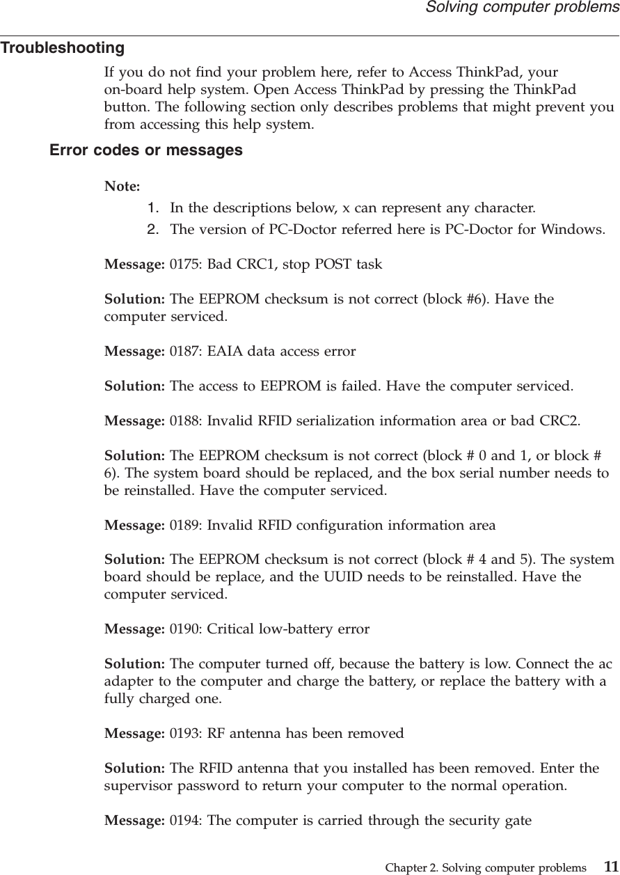 TroubleshootingIf you do not find your problem here, refer to Access ThinkPad, youron-board help system. Open Access ThinkPad by pressing the ThinkPadbutton. The following section only describes problems that might prevent youfrom accessing this help system.Error codes or messagesNote:1. In the descriptions below, x can represent any character.2. The version of PC-Doctor referred here is PC-Doctor for Windows.Message: 0175: Bad CRC1, stop POST taskSolution: The EEPROM checksum is not correct (block #6). Have thecomputer serviced.Message: 0187: EAIA data access errorSolution: The access to EEPROM is failed. Have the computer serviced.Message: 0188: Invalid RFID serialization information area or bad CRC2.Solution: The EEPROM checksum is not correct (block # 0 and 1, or block #6). The system board should be replaced, and the box serial number needs tobe reinstalled. Have the computer serviced.Message: 0189: Invalid RFID configuration information areaSolution: The EEPROM checksum is not correct (block # 4 and 5). The systemboard should be replace, and the UUID needs to be reinstalled. Have thecomputer serviced.Message: 0190: Critical low-battery errorSolution: The computer turned off, because the battery is low. Connect the acadapter to the computer and charge the battery, or replace the battery with afully charged one.Message: 0193: RF antenna has been removedSolution: The RFID antenna that you installed has been removed. Enter thesupervisor password to return your computer to the normal operation.Message: 0194: The computer is carried through the security gateSolving computer problemsChapter 2. Solving computer problems 11