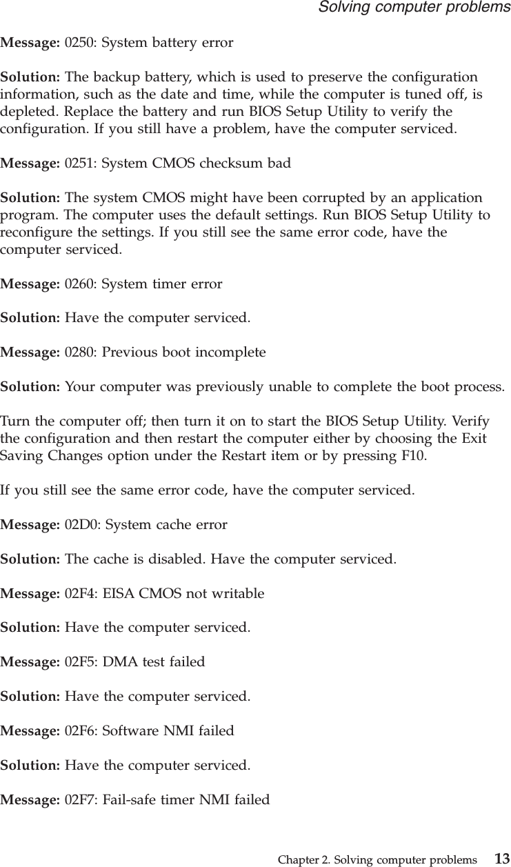Message: 0250: System battery errorSolution: The backup battery, which is used to preserve the configurationinformation, such as the date and time, while the computer is tuned off, isdepleted. Replace the battery and run BIOS Setup Utility to verify theconfiguration. If you still have a problem, have the computer serviced.Message: 0251: System CMOS checksum badSolution: The system CMOS might have been corrupted by an applicationprogram. The computer uses the default settings. Run BIOS Setup Utility toreconfigure the settings. If you still see the same error code, have thecomputer serviced.Message: 0260: System timer errorSolution: Have the computer serviced.Message: 0280: Previous boot incompleteSolution: Your computer was previously unable to complete the boot process.Turn the computer off; then turn it on to start the BIOS Setup Utility. Verifythe configuration and then restart the computer either by choosing the ExitSaving Changes option under the Restart item or by pressing F10.If you still see the same error code, have the computer serviced.Message: 02D0: System cache errorSolution: The cache is disabled. Have the computer serviced.Message: 02F4: EISA CMOS not writableSolution: Have the computer serviced.Message: 02F5: DMA test failedSolution: Have the computer serviced.Message: 02F6: Software NMI failedSolution: Have the computer serviced.Message: 02F7: Fail-safe timer NMI failedSolving computer problemsChapter 2. Solving computer problems 13