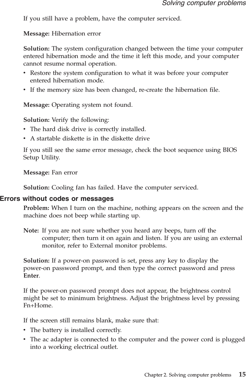 If you still have a problem, have the computer serviced.Message: Hibernation errorSolution: The system configuration changed between the time your computerentered hibernation mode and the time it left this mode, and your computercannot resume normal operation.vRestore the system configuration to what it was before your computerentered hibernation mode.vIf the memory size has been changed, re-create the hibernation file.Message: Operating system not found.Solution: Verify the following:vThe hard disk drive is correctly installed.vA startable diskette is in the diskette driveIf you still see the same error message, check the boot sequence using BIOSSetup Utility.Message: Fan errorSolution: Cooling fan has failed. Have the computer serviced.Errors without codes or messagesProblem: When I turn on the machine, nothing appears on the screen and themachine does not beep while starting up.Note: If you are not sure whether you heard any beeps, turn off thecomputer; then turn it on again and listen. If you are using an externalmonitor, refer to External monitor problems.Solution: If a power-on password is set, press any key to display thepower-on password prompt, and then type the correct password and pressEnter.If the power-on password prompt does not appear, the brightness controlmight be set to minimum brightness. Adjust the brightness level by pressingFn+Home.If the screen still remains blank, make sure that:vThe battery is installed correctly.vThe ac adapter is connected to the computer and the power cord is pluggedinto a working electrical outlet.Solving computer problemsChapter 2. Solving computer problems 15