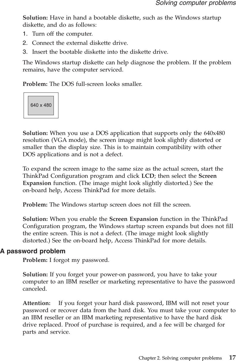 Solution: Have in hand a bootable diskette, such as the Windows startupdiskette, and do as follows:1. Turn off the computer.2. Connect the external diskette drive.3. Insert the bootable diskette into the diskette drive.The Windows startup diskette can help diagnose the problem. If the problemremains, have the computer serviced.Problem: The DOS full-screen looks smaller.Solution: When you use a DOS application that supports only the 640x480resolution (VGA mode), the screen image might look slightly distorted orsmaller than the display size. This is to maintain compatibility with otherDOS applications and is not a defect.To expand the screen image to the same size as the actual screen, start theThinkPad Configuration program and click LCD; then select the ScreenExpansion function. (The image might look slightly distorted.) See theon-board help, Access ThinkPad for more details.Problem: The Windows startup screen does not fill the screen.Solution: When you enable the Screen Expansion function in the ThinkPadConfiguration program, the Windows startup screen expands but does not fillthe entire screen. This is not a defect. (The image might look slightlydistorted.) See the on-board help, Access ThinkPad for more details.A password problemProblem: I forgot my password.Solution: If you forget your power-on password, you have to take yourcomputer to an IBM reseller or marketing representative to have the passwordcanceled.Attention: If you forget your hard disk password, IBM will not reset yourpassword or recover data from the hard disk. You must take your computer toan IBM reseller or an IBM marketing representative to have the hard diskdrive replaced. Proof of purchase is required, and a fee will be charged forparts and service.Solving computer problemsChapter 2. Solving computer problems 17