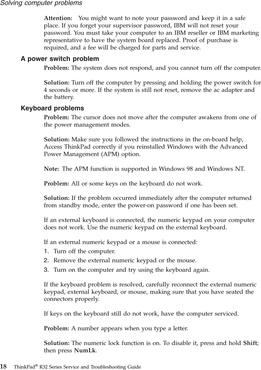 Attention: You might want to note your password and keep it in a safeplace. If you forget your supervisor password, IBM will not reset yourpassword. You must take your computer to an IBM reseller or IBM marketingrepresentative to have the system board replaced. Proof of purchase isrequired, and a fee will be charged for parts and service.A power switch problemProblem: The system does not respond, and you cannot turn off the computer.Solution: Turn off the computer by pressing and holding the power switch for4 seconds or more. If the system is still not reset, remove the ac adapter andthe battery.Keyboard problemsProblem: The cursor does not move after the computer awakens from one ofthe power management modes.Solution: Make sure you followed the instructions in the on-board help,Access ThinkPad correctly if you reinstalled Windows with the AdvancedPower Management (APM) option.Note: The APM function is supported in Windows 98 and Windows NT.Problem: All or some keys on the keyboard do not work.Solution: If the problem occurred immediately after the computer returnedfrom standby mode, enter the power-on password if one has been set.If an external keyboard is connected, the numeric keypad on your computerdoes not work. Use the numeric keypad on the external keyboard.If an external numeric keypad or a mouse is connected:1. Turn off the computer.2. Remove the external numeric keypad or the mouse.3. Turn on the computer and try using the keyboard again.If the keyboard problem is resolved, carefully reconnect the external numerickeypad, external keyboard, or mouse, making sure that you have seated theconnectors properly.If keys on the keyboard still do not work, have the computer serviced.Problem: A number appears when you type a letter.Solution: The numeric lock function is on. To disable it, press and hold Shift;then press NumLk.Solving computer problems18 ThinkPad®R32 Series Service and Troubleshooting Guide