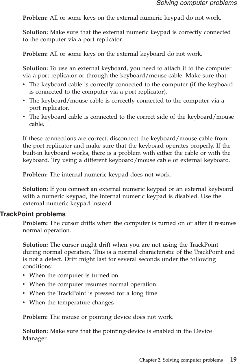 Problem: All or some keys on the external numeric keypad do not work.Solution: Make sure that the external numeric keypad is correctly connectedto the computer via a port replicator.Problem: All or some keys on the external keyboard do not work.Solution: To use an external keyboard, you need to attach it to the computervia a port replicator or through the keyboard/mouse cable. Make sure that:vThe keyboard cable is correctly connected to the computer (if the keyboardis connected to the computer via a port replicator).vThe keyboard/mouse cable is correctly connected to the computer via aport replicator.vThe keyboard cable is connected to the correct side of the keyboard/mousecable.If these connections are correct, disconnect the keyboard/mouse cable fromthe port replicator and make sure that the keyboard operates properly. If thebuilt-in keyboard works, there is a problem with either the cable or with thekeyboard. Try using a different keyboard/mouse cable or external keyboard.Problem: The internal numeric keypad does not work.Solution: If you connect an external numeric keypad or an external keyboardwith a numeric keypad, the internal numeric keypad is disabled. Use theexternal numeric keypad instead.TrackPoint problemsProblem: The cursor drifts when the computer is turned on or after it resumesnormal operation.Solution: The cursor might drift when you are not using the TrackPointduring normal operation. This is a normal characteristic of the TrackPoint andis not a defect. Drift might last for several seconds under the followingconditions:vWhen the computer is turned on.vWhen the computer resumes normal operation.vWhen the TrackPoint is pressed for a long time.vWhen the temperature changes.Problem: The mouse or pointing device does not work.Solution: Make sure that the pointing-device is enabled in the DeviceManager.Solving computer problemsChapter 2. Solving computer problems 19