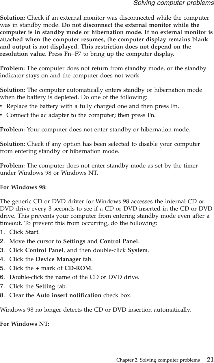 Solution: Check if an external monitor was disconnected while the computerwas in standby mode. Do not disconnect the external monitor while thecomputer is in standby mode or hibernation mode. If no external monitor isattached when the computer resumes, the computer display remains blankand output is not displayed. This restriction does not depend on theresolution value. Press Fn+F7 to bring up the computer display.Problem: The computer does not return from standby mode, or the standbyindicator stays on and the computer does not work.Solution: The computer automatically enters standby or hibernation modewhen the battery is depleted. Do one of the following:vReplace the battery with a fully charged one and then press Fn.vConnect the ac adapter to the computer; then press Fn.Problem: Your computer does not enter standby or hibernation mode.Solution: Check if any option has been selected to disable your computerfrom entering standby or hibernation mode.Problem: The computer does not enter standby mode as set by the timerunder Windows 98 or Windows NT.For Windows 98:The generic CD or DVD driver for Windows 98 accesses the internal CD orDVD drive every 3 seconds to see if a CD or DVD inserted in the CD or DVDdrive. This prevents your computer from entering standby mode even after atimeout. To prevent this from occurring, do the following:1. Click Start.2. Move the cursor to Settings and Control Panel.3. Click Control Panel, and then double-click System.4. Click the Device Manager tab.5. Click the +mark of CD-ROM.6. Double-click the name of the CD or DVD drive.7. Click the Setting tab.8. Clear the Auto insert notification check box.Windows 98 no longer detects the CD or DVD insertion automatically.For Windows NT:Solving computer problemsChapter 2. Solving computer problems 21