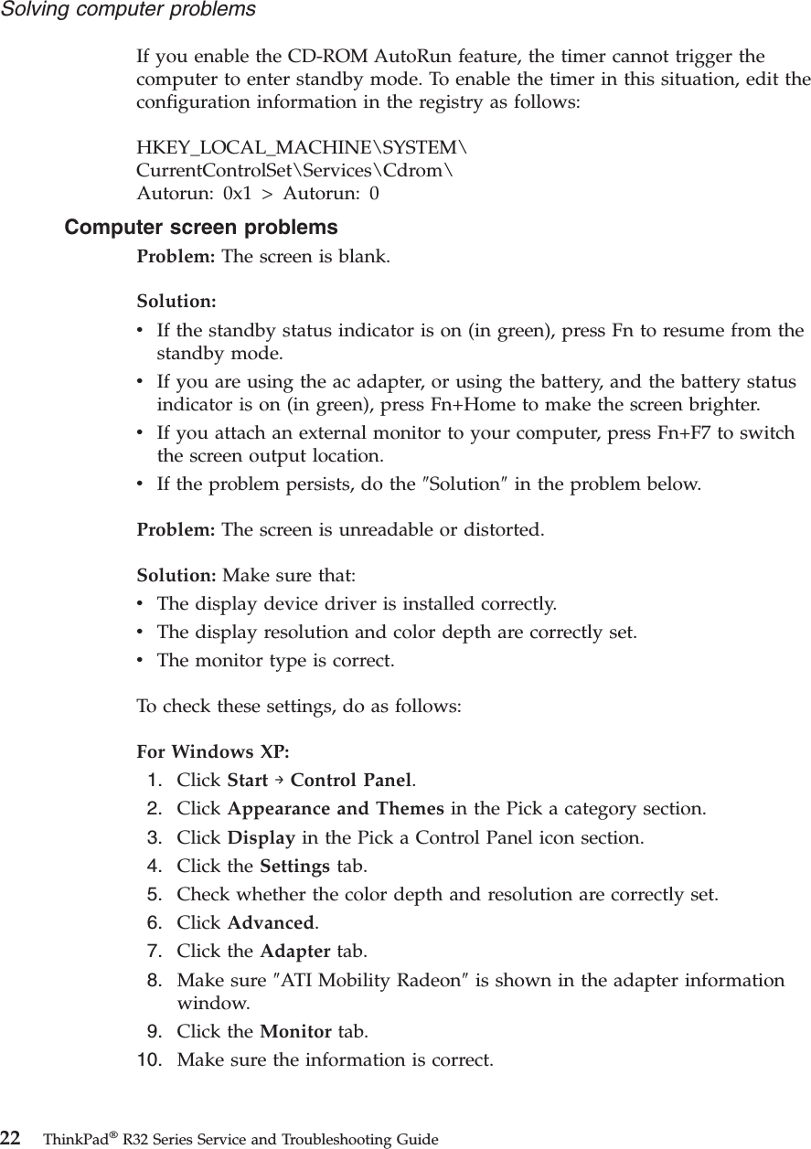 If you enable the CD-ROM AutoRun feature, the timer cannot trigger thecomputer to enter standby mode. To enable the timer in this situation, edit theconfiguration information in the registry as follows:HKEY_LOCAL_MACHINE\SYSTEM\CurrentControlSet\Services\Cdrom\Autorun: 0x1 &gt; Autorun: 0Computer screen problemsProblem: The screen is blank.Solution:vIf the standby status indicator is on (in green), press Fn to resume from thestandby mode.vIf you are using the ac adapter, or using the battery, and the battery statusindicator is on (in green), press Fn+Home to make the screen brighter.vIf you attach an external monitor to your computer, press Fn+F7 to switchthe screen output location.vIf the problem persists, do the ″Solution″in the problem below.Problem: The screen is unreadable or distorted.Solution: Make sure that:vThe display device driver is installed correctly.vThe display resolution and color depth are correctly set.vThe monitor type is correct.To check these settings, do as follows:For Windows XP:1. Click Start →Control Panel.2. Click Appearance and Themes in the Pick a category section.3. Click Display in the Pick a Control Panel icon section.4. Click the Settings tab.5. Check whether the color depth and resolution are correctly set.6. Click Advanced.7. Click the Adapter tab.8. Make sure ″ATI Mobility Radeon″is shown in the adapter informationwindow.9. Click the Monitor tab.10. Make sure the information is correct.Solving computer problems22 ThinkPad®R32 Series Service and Troubleshooting Guide
