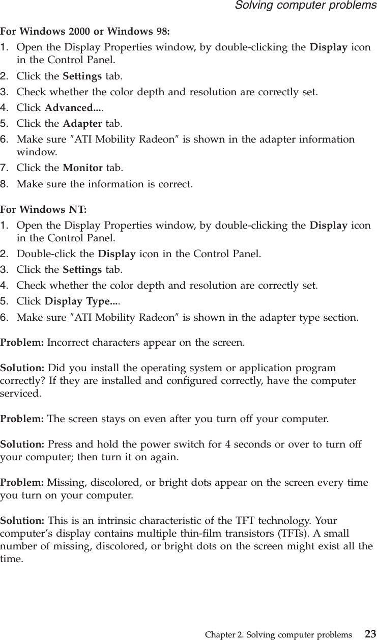 For Windows 2000 or Windows 98:1. Open the Display Properties window, by double-clicking the Display iconin the Control Panel.2. Click the Settings tab.3. Check whether the color depth and resolution are correctly set.4. Click Advanced....5. Click the Adapter tab.6. Make sure ″ATI Mobility Radeon″is shown in the adapter informationwindow.7. Click the Monitor tab.8. Make sure the information is correct.For Windows NT:1. Open the Display Properties window, by double-clicking the Display iconin the Control Panel.2. Double-click the Display icon in the Control Panel.3. Click the Settings tab.4. Check whether the color depth and resolution are correctly set.5. Click Display Type....6. Make sure ″ATI Mobility Radeon″is shown in the adapter type section.Problem: Incorrect characters appear on the screen.Solution: Did you install the operating system or application programcorrectly? If they are installed and configured correctly, have the computerserviced.Problem: The screen stays on even after you turn off your computer.Solution: Press and hold the power switch for 4 seconds or over to turn offyour computer; then turn it on again.Problem: Missing, discolored, or bright dots appear on the screen every timeyou turn on your computer.Solution: This is an intrinsic characteristic of the TFT technology. Yourcomputer’s display contains multiple thin-film transistors (TFTs). A smallnumber of missing, discolored, or bright dots on the screen might exist all thetime.Solving computer problemsChapter 2. Solving computer problems 23