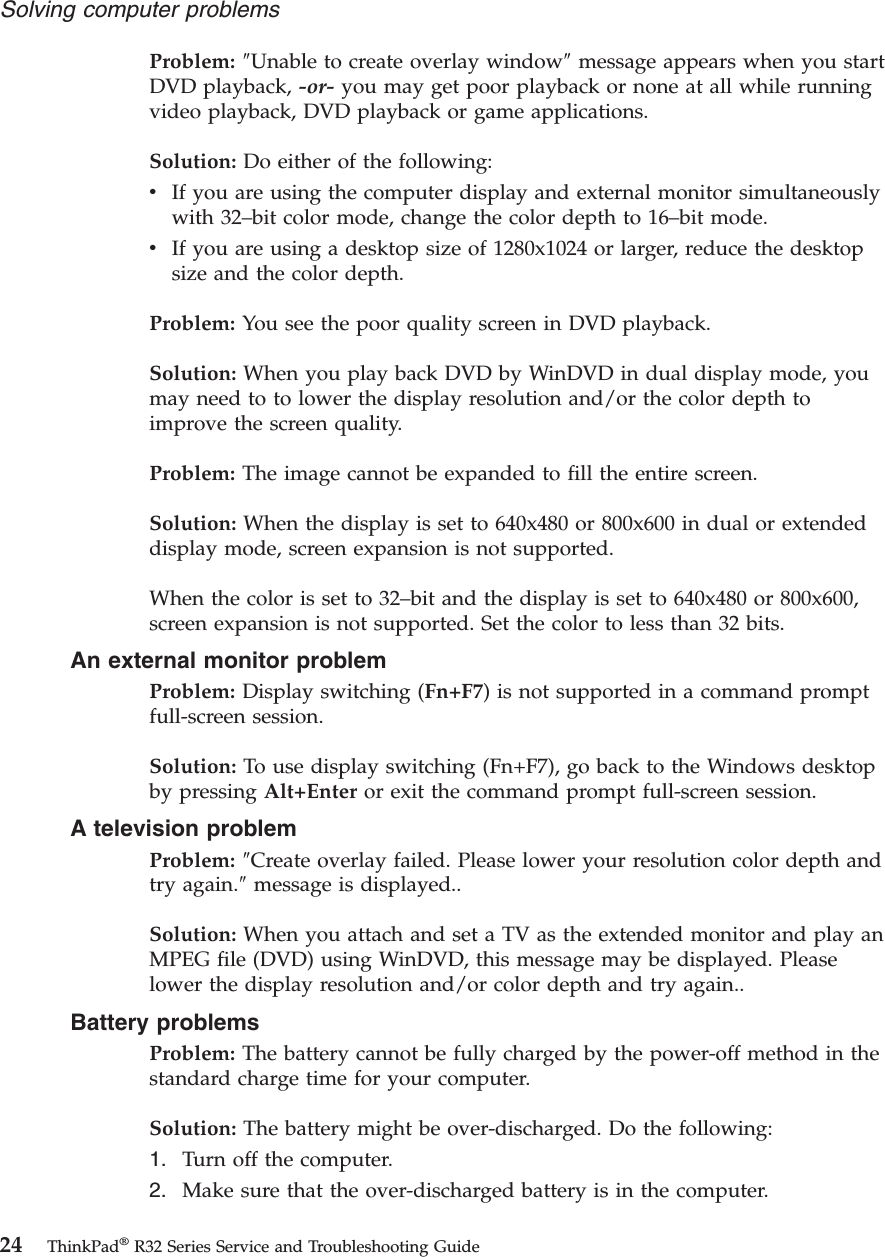 Problem: ″Unable to create overlay window″message appears when you startDVD playback, -or- you may get poor playback or none at all while runningvideo playback, DVD playback or game applications.Solution: Do either of the following:vIf you are using the computer display and external monitor simultaneouslywith 32–bit color mode, change the color depth to 16–bit mode.vIf you are using a desktop size of 1280x1024 or larger, reduce the desktopsize and the color depth.Problem: You see the poor quality screen in DVD playback.Solution: When you play back DVD by WinDVD in dual display mode, youmay need to to lower the display resolution and/or the color depth toimprove the screen quality.Problem: The image cannot be expanded to fill the entire screen.Solution: When the display is set to 640x480 or 800x600 in dual or extendeddisplay mode, screen expansion is not supported.When the color is set to 32–bit and the display is set to 640x480 or 800x600,screen expansion is not supported. Set the color to less than 32 bits.An external monitor problemProblem: Display switching (Fn+F7) is not supported in a command promptfull-screen session.Solution: To use display switching (Fn+F7), go back to the Windows desktopby pressing Alt+Enter or exit the command prompt full-screen session.A television problemProblem: ″Create overlay failed. Please lower your resolution color depth andtry again.″message is displayed..Solution: When you attach and set a TV as the extended monitor and play anMPEG file (DVD) using WinDVD, this message may be displayed. Pleaselower the display resolution and/or color depth and try again..Battery problemsProblem: The battery cannot be fully charged by the power-off method in thestandard charge time for your computer.Solution: The battery might be over-discharged. Do the following:1. Turn off the computer.2. Make sure that the over-discharged battery is in the computer.Solving computer problems24 ThinkPad®R32 Series Service and Troubleshooting Guide