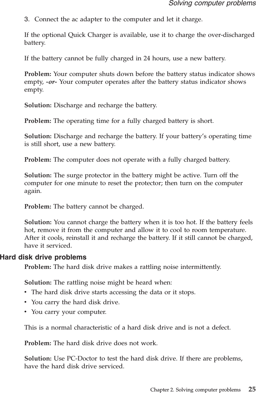 3. Connect the ac adapter to the computer and let it charge.If the optional Quick Charger is available, use it to charge the over-dischargedbattery.If the battery cannot be fully charged in 24 hours, use a new battery.Problem: Your computer shuts down before the battery status indicator showsempty, -or- Your computer operates after the battery status indicator showsempty.Solution: Discharge and recharge the battery.Problem: The operating time for a fully charged battery is short.Solution: Discharge and recharge the battery. If your battery’s operating timeis still short, use a new battery.Problem: The computer does not operate with a fully charged battery.Solution: The surge protector in the battery might be active. Turn off thecomputer for one minute to reset the protector; then turn on the computeragain.Problem: The battery cannot be charged.Solution: You cannot charge the battery when it is too hot. If the battery feelshot, remove it from the computer and allow it to cool to room temperature.After it cools, reinstall it and recharge the battery. If it still cannot be charged,have it serviced.Hard disk drive problemsProblem: The hard disk drive makes a rattling noise intermittently.Solution: The rattling noise might be heard when:vThe hard disk drive starts accessing the data or it stops.vYou carry the hard disk drive.vYou carry your computer.This is a normal characteristic of a hard disk drive and is not a defect.Problem: The hard disk drive does not work.Solution: Use PC-Doctor to test the hard disk drive. If there are problems,have the hard disk drive serviced.Solving computer problemsChapter 2. Solving computer problems 25