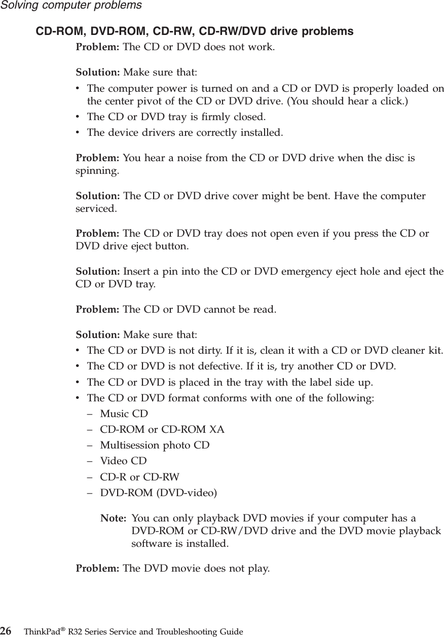 CD-ROM, DVD-ROM, CD-RW, CD-RW/DVD drive problemsProblem: The CD or DVD does not work.Solution: Make sure that:vThe computer power is turned on and a CD or DVD is properly loaded onthe center pivot of the CD or DVD drive. (You should hear a click.)vThe CD or DVD tray is firmly closed.vThe device drivers are correctly installed.Problem: You hear a noise from the CD or DVD drive when the disc isspinning.Solution: The CD or DVD drive cover might be bent. Have the computerserviced.Problem: The CD or DVD tray does not open even if you press the CD orDVD drive eject button.Solution: Insert a pin into the CD or DVD emergency eject hole and eject theCD or DVD tray.Problem: The CD or DVD cannot be read.Solution: Make sure that:vThe CD or DVD is not dirty. If it is, clean it with a CD or DVD cleaner kit.vThe CD or DVD is not defective. If it is, try another CD or DVD.vThe CD or DVD is placed in the tray with the label side up.vThe CD or DVD format conforms with one of the following:–Music CD–CD-ROM or CD-ROM XA–Multisession photo CD–Video CD–CD-R or CD-RW–DVD-ROM (DVD-video)Note: You can only playback DVD movies if your computer has aDVD-ROM or CD-RW/DVD drive and the DVD movie playbacksoftware is installed.Problem: The DVD movie does not play.Solving computer problems26 ThinkPad®R32 Series Service and Troubleshooting Guide