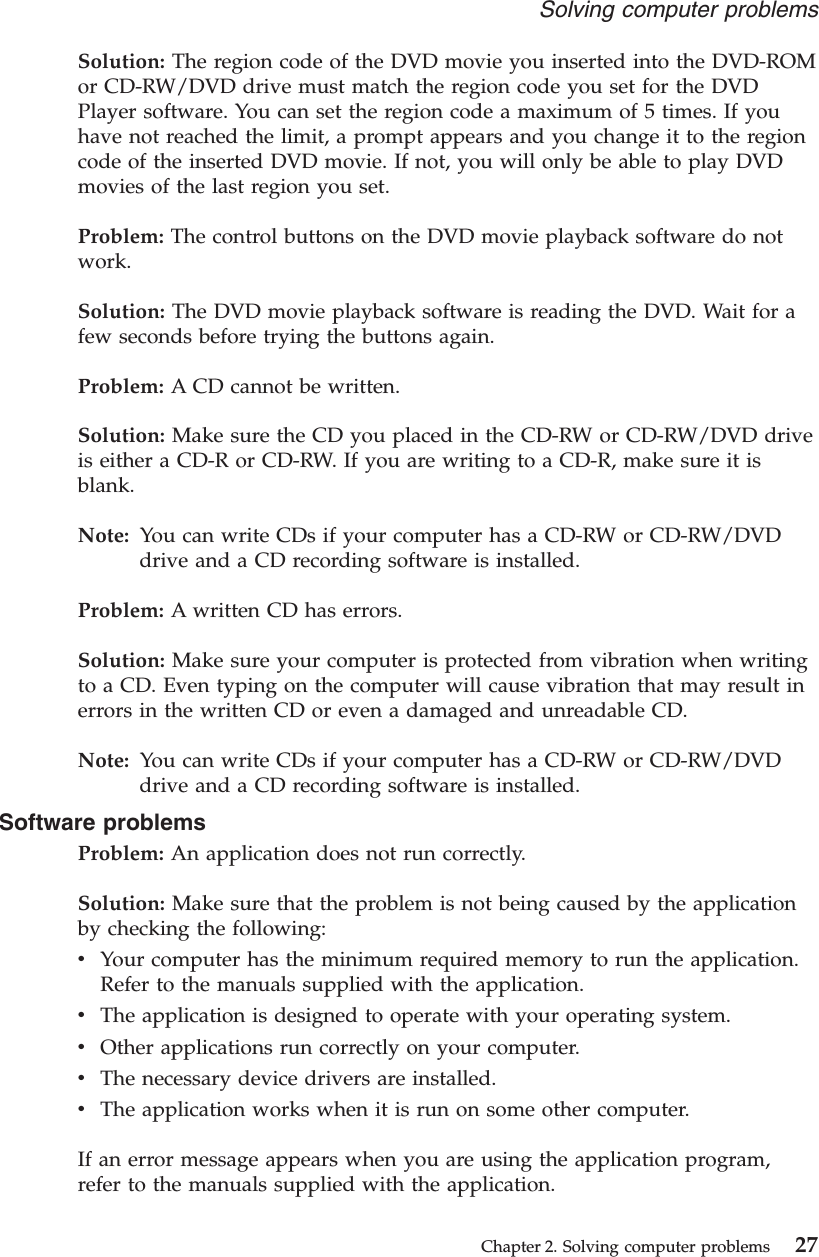 Solution: The region code of the DVD movie you inserted into the DVD-ROMor CD-RW/DVD drive must match the region code you set for the DVDPlayer software. You can set the region code a maximum of 5 times. If youhave not reached the limit, a prompt appears and you change it to the regioncode of the inserted DVD movie. If not, you will only be able to play DVDmovies of the last region you set.Problem: The control buttons on the DVD movie playback software do notwork.Solution: The DVD movie playback software is reading the DVD. Wait for afew seconds before trying the buttons again.Problem: A CD cannot be written.Solution: Make sure the CD you placed in the CD-RW or CD-RW/DVD driveis either a CD-R or CD-RW. If you are writing to a CD-R, make sure it isblank.Note: You can write CDs if your computer has a CD-RW or CD-RW/DVDdrive and a CD recording software is installed.Problem: A written CD has errors.Solution: Make sure your computer is protected from vibration when writingto a CD. Even typing on the computer will cause vibration that may result inerrors in the written CD or even a damaged and unreadable CD.Note: You can write CDs if your computer has a CD-RW or CD-RW/DVDdrive and a CD recording software is installed.Software problemsProblem: An application does not run correctly.Solution: Make sure that the problem is not being caused by the applicationby checking the following:vYour computer has the minimum required memory to run the application.Refer to the manuals supplied with the application.vThe application is designed to operate with your operating system.vOther applications run correctly on your computer.vThe necessary device drivers are installed.vThe application works when it is run on some other computer.If an error message appears when you are using the application program,refer to the manuals supplied with the application.Solving computer problemsChapter 2. Solving computer problems 27