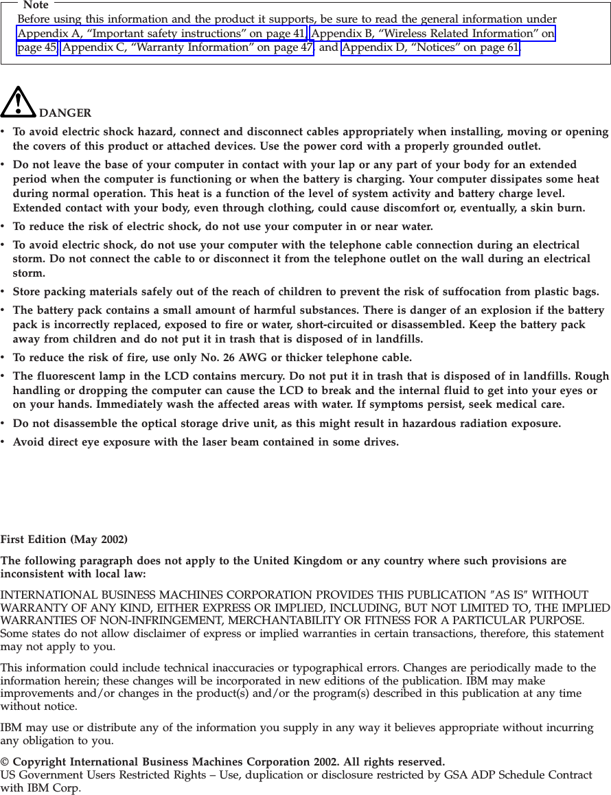 NoteBefore using this information and the product it supports, be sure to read the general information underAppendix A, “Important safety instructions” on page 41, Appendix B, “Wireless Related Information” onpage 45, Appendix C, “Warranty Information” on page 47, and Appendix D, “Notices” on page 61.DANGERvTo avoid electric shock hazard, connect and disconnect cables appropriately when installing, moving or openingthe covers of this product or attached devices. Use the power cord with a properly grounded outlet.vDo not leave the base of your computer in contact with your lap or any part of your body for an extendedperiod when the computer is functioning or when the battery is charging. Your computer dissipates some heatduring normal operation. This heat is a function of the level of system activity and battery charge level.Extended contact with your body, even through clothing, could cause discomfort or, eventually, a skin burn.vTo reduce the risk of electric shock, do not use your computer in or near water.vTo avoid electric shock, do not use your computer with the telephone cable connection during an electricalstorm. Do not connect the cable to or disconnect it from the telephone outlet on the wall during an electricalstorm.vStore packing materials safely out of the reach of children to prevent the risk of suffocation from plastic bags.vThe battery pack contains a small amount of harmful substances. There is danger of an explosion if the batterypack is incorrectly replaced, exposed to fire or water, short-circuited or disassembled. Keep the battery packaway from children and do not put it in trash that is disposed of in landfills.vTo reduce the risk of fire, use only No. 26 AWG or thicker telephone cable.vThe fluorescent lamp in the LCD contains mercury. Do not put it in trash that is disposed of in landfills. Roughhandling or dropping the computer can cause the LCD to break and the internal fluid to get into your eyes oron your hands. Immediately wash the affected areas with water. If symptoms persist, seek medical care.vDo not disassemble the optical storage drive unit, as this might result in hazardous radiation exposure.vAvoid direct eye exposure with the laser beam contained in some drives.First Edition (May 2002)The following paragraph does not apply to the United Kingdom or any country where such provisions areinconsistent with local law:INTERNATIONAL BUSINESS MACHINES CORPORATION PROVIDES THIS PUBLICATION ″AS IS″WITHOUTWARRANTY OF ANY KIND, EITHER EXPRESS OR IMPLIED, INCLUDING, BUT NOT LIMITED TO, THE IMPLIEDWARRANTIES OF NON-INFRINGEMENT, MERCHANTABILITY OR FITNESS FOR A PARTICULAR PURPOSE.Some states do not allow disclaimer of express or implied warranties in certain transactions, therefore, this statementmay not apply to you.This information could include technical inaccuracies or typographical errors. Changes are periodically made to theinformation herein; these changes will be incorporated in new editions of the publication. IBM may makeimprovements and/or changes in the product(s) and/or the program(s) described in this publication at any timewithout notice.IBM may use or distribute any of the information you supply in any way it believes appropriate without incurringany obligation to you.© Copyright International Business Machines Corporation 2002. All rights reserved.US Government Users Restricted Rights – Use, duplication or disclosure restricted by GSA ADP Schedule Contractwith IBM Corp.
