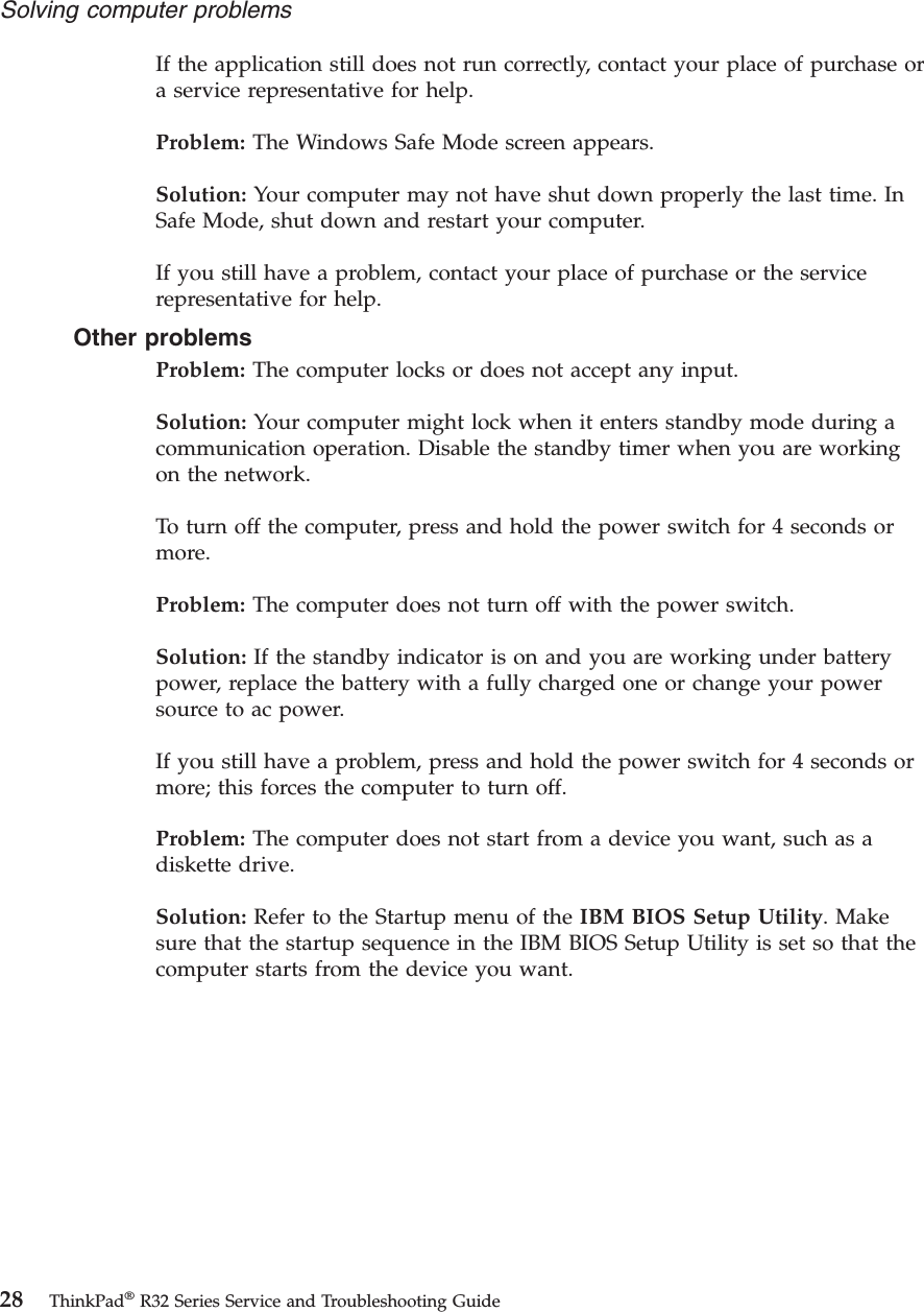If the application still does not run correctly, contact your place of purchase ora service representative for help.Problem: The Windows Safe Mode screen appears.Solution: Your computer may not have shut down properly the last time. InSafe Mode, shut down and restart your computer.If you still have a problem, contact your place of purchase or the servicerepresentative for help.Other problemsProblem: The computer locks or does not accept any input.Solution: Your computer might lock when it enters standby mode during acommunication operation. Disable the standby timer when you are workingon the network.To turn off the computer, press and hold the power switch for 4 seconds ormore.Problem: The computer does not turn off with the power switch.Solution: If the standby indicator is on and you are working under batterypower, replace the battery with a fully charged one or change your powersource to ac power.If you still have a problem, press and hold the power switch for 4 seconds ormore; this forces the computer to turn off.Problem: The computer does not start from a device you want, such as adiskette drive.Solution: Refer to the Startup menu of the IBM BIOS Setup Utility. Makesure that the startup sequence in the IBM BIOS Setup Utility is set so that thecomputer starts from the device you want.Solving computer problems28 ThinkPad®R32 Series Service and Troubleshooting Guide