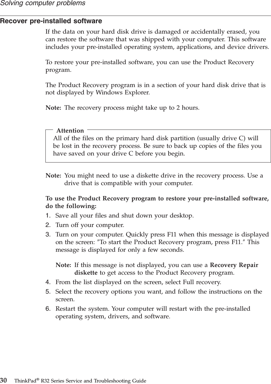 Recover pre-installed softwareIf the data on your hard disk drive is damaged or accidentally erased, youcan restore the software that was shipped with your computer. This softwareincludes your pre-installed operating system, applications, and device drivers.To restore your pre-installed software, you can use the Product Recoveryprogram.The Product Recovery program is in a section of your hard disk drive that isnot displayed by Windows Explorer.Note: The recovery process might take up to 2 hours.AttentionAll of the files on the primary hard disk partition (usually drive C) willbe lost in the recovery process. Be sure to back up copies of the files youhave saved on your drive C before you begin.Note: You might need to use a diskette drive in the recovery process. Use adrive that is compatible with your computer.To use the Product Recovery program to restore your pre-installed software,do the following:1. Save all your files and shut down your desktop.2. Turn off your computer.3. Turn on your computer. Quickly press F11 when this message is displayedon the screen: ″To start the Product Recovery program, press F11.″Thismessage is displayed for only a few seconds.Note: If this message is not displayed, you can use a Recovery Repairdiskette to get access to the Product Recovery program.4. From the list displayed on the screen, select Full recovery.5. Select the recovery options you want, and follow the instructions on thescreen.6. Restart the system. Your computer will restart with the pre-installedoperating system, drivers, and software.Solving computer problems30 ThinkPad®R32 Series Service and Troubleshooting Guide
