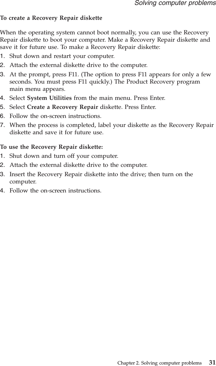 To create a Recovery Repair disketteWhen the operating system cannot boot normally, you can use the RecoveryRepair diskette to boot your computer. Make a Recovery Repair diskette andsave it for future use. To make a Recovery Repair diskette:1. Shut down and restart your computer.2. Attach the external diskette drive to the computer.3. At the prompt, press F11. (The option to press F11 appears for only a fewseconds. You must press F11 quickly.) The Product Recovery programmain menu appears.4. Select System Utilities from the main menu. Press Enter.5. Select Create a Recovery Repair diskette. Press Enter.6. Follow the on-screen instructions.7. When the process is completed, label your diskette as the Recovery Repairdiskette and save it for future use.To use the Recovery Repair diskette:1. Shut down and turn off your computer.2. Attach the external diskette drive to the computer.3. Insert the Recovery Repair diskette into the drive; then turn on thecomputer.4. Follow the on-screen instructions.Solving computer problemsChapter 2. Solving computer problems 31