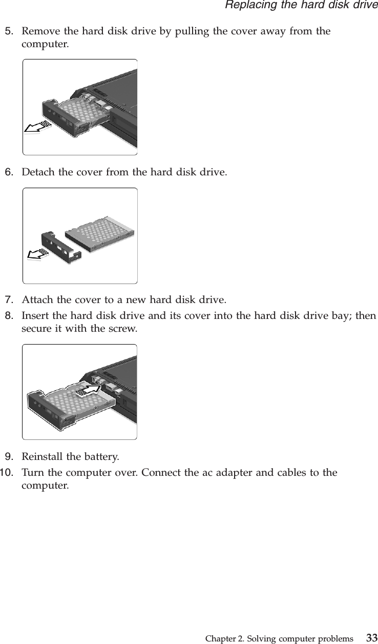 5. Remove the hard disk drive by pulling the cover away from thecomputer.6. Detach the cover from the hard disk drive.7. Attach the cover to a new hard disk drive.8. Insert the hard disk drive and its cover into the hard disk drive bay; thensecure it with the screw.9. Reinstall the battery.10. Turn the computer over. Connect the ac adapter and cables to thecomputer.Replacing the hard disk driveChapter 2. Solving computer problems 33