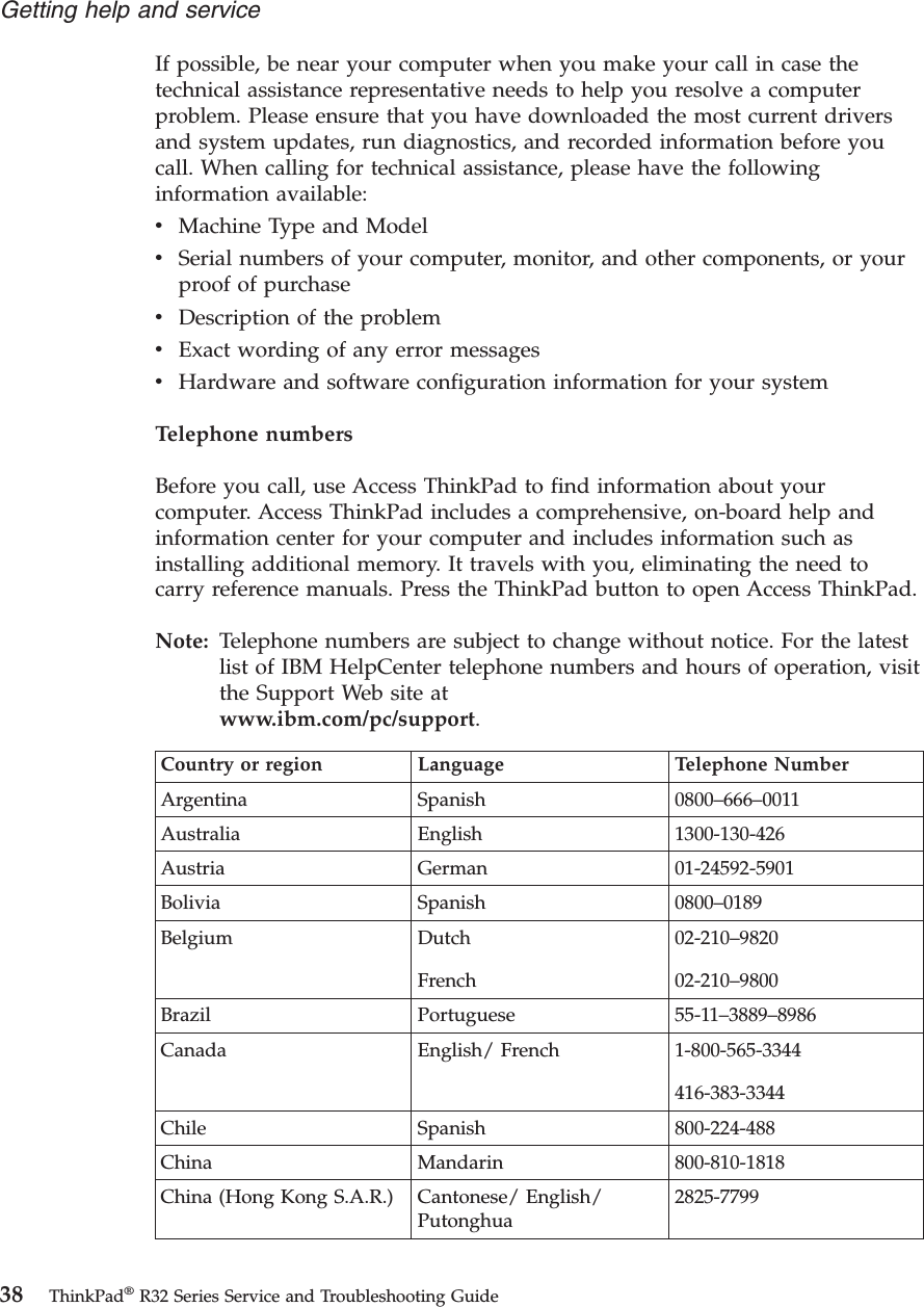 If possible, be near your computer when you make your call in case thetechnical assistance representative needs to help you resolve a computerproblem. Please ensure that you have downloaded the most current driversand system updates, run diagnostics, and recorded information before youcall. When calling for technical assistance, please have the followinginformation available:vMachine Type and ModelvSerial numbers of your computer, monitor, and other components, or yourproof of purchasevDescription of the problemvExact wording of any error messagesvHardware and software configuration information for your systemTelephone numbersBefore you call, use Access ThinkPad to find information about yourcomputer. Access ThinkPad includes a comprehensive, on-board help andinformation center for your computer and includes information such asinstalling additional memory. It travels with you, eliminating the need tocarry reference manuals. Press the ThinkPad button to open Access ThinkPad.Note: Telephone numbers are subject to change without notice. For the latestlist of IBM HelpCenter telephone numbers and hours of operation, visitthe Support Web site atwww.ibm.com/pc/support.Country or region Language Telephone NumberArgentina Spanish 0800–666–0011Australia English 1300-130-426Austria German 01-24592-5901Bolivia Spanish 0800–0189Belgium DutchFrench02-210–982002-210–9800Brazil Portuguese 55-11–3889–8986Canada English/ French 1-800-565-3344416-383-3344Chile Spanish 800-224-488China Mandarin 800-810-1818China (Hong Kong S.A.R.) Cantonese/ English/Putonghua2825-7799Getting help and service38 ThinkPad®R32 Series Service and Troubleshooting Guide