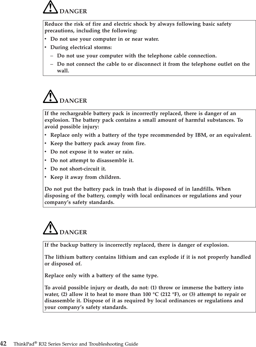 DANGERReduce the risk of fire and electric shock by always following basic safetyprecautions, including the following:vDo not use your computer in or near water.vDuring electrical storms:–Do not use your computer with the telephone cable connection.–Do not connect the cable to or disconnect it from the telephone outlet on thewall.DANGERIf the rechargeable battery pack is incorrectly replaced, there is danger of anexplosion. The battery pack contains a small amount of harmful substances. Toavoid possible injury:vReplace only with a battery of the type recommended by IBM, or an equivalent.vKeep the battery pack away from fire.vDo not expose it to water or rain.vDo not attempt to disassemble it.vDo not short-circuit it.vKeep it away from children.Do not put the battery pack in trash that is disposed of in landfills. Whendisposing of the battery, comply with local ordinances or regulations and yourcompany’s safety standards.DANGERIf the backup battery is incorrectly replaced, there is danger of explosion.The lithium battery contains lithium and can explode if it is not properly handledor disposed of.Replace only with a battery of the same type.To avoid possible injury or death, do not: (1) throw or immerse the battery intowater, (2) allow it to heat to more than 100 °C (212 °F), or (3) attempt to repair ordisassemble it. Dispose of it as required by local ordinances or regulations andyour company’s safety standards.42 ThinkPad®R32 Series Service and Troubleshooting Guide