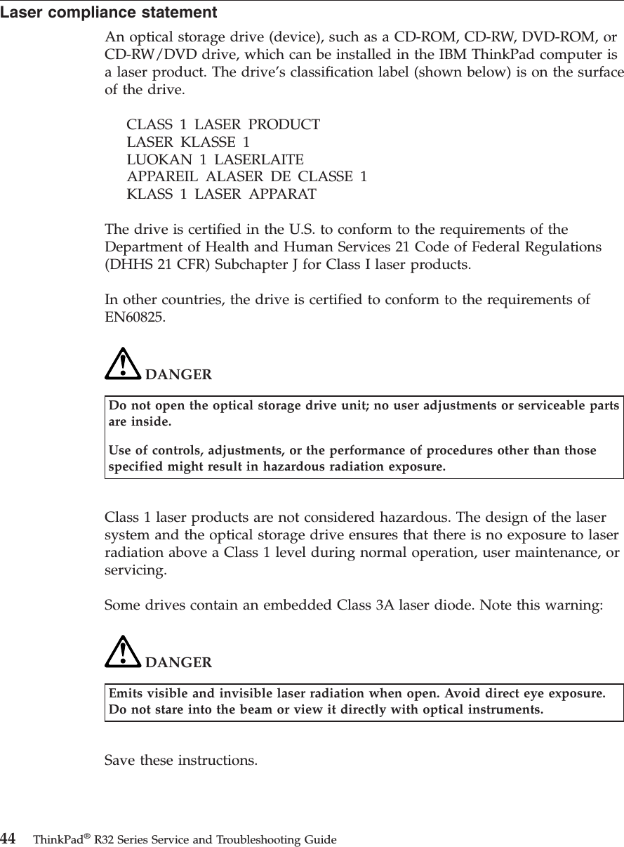 Laser compliance statementAn optical storage drive (device), such as a CD-ROM, CD-RW, DVD-ROM, orCD-RW/DVD drive, which can be installed in the IBM ThinkPad computer isa laser product. The drive’s classification label (shown below) is on the surfaceof the drive.CLASS 1 LASER PRODUCTLASER KLASSE 1LUOKAN 1 LASERLAITEAPPAREIL ALASER DE CLASSE 1KLASS 1 LASER APPARATThe drive is certified in the U.S. to conform to the requirements of theDepartment of Health and Human Services 21 Code of Federal Regulations(DHHS 21 CFR) Subchapter J for Class I laser products.In other countries, the drive is certified to conform to the requirements ofEN60825.DANGERDo not open the optical storage drive unit; no user adjustments or serviceable partsare inside.Use of controls, adjustments, or the performance of procedures other than thosespecified might result in hazardous radiation exposure.Class 1 laser products are not considered hazardous. The design of the lasersystem and the optical storage drive ensures that there is no exposure to laserradiation above a Class 1 level during normal operation, user maintenance, orservicing.Some drives contain an embedded Class 3A laser diode. Note this warning:DANGEREmits visible and invisible laser radiation when open. Avoid direct eye exposure.Do not stare into the beam or view it directly with optical instruments.Save these instructions.44 ThinkPad®R32 Series Service and Troubleshooting Guide