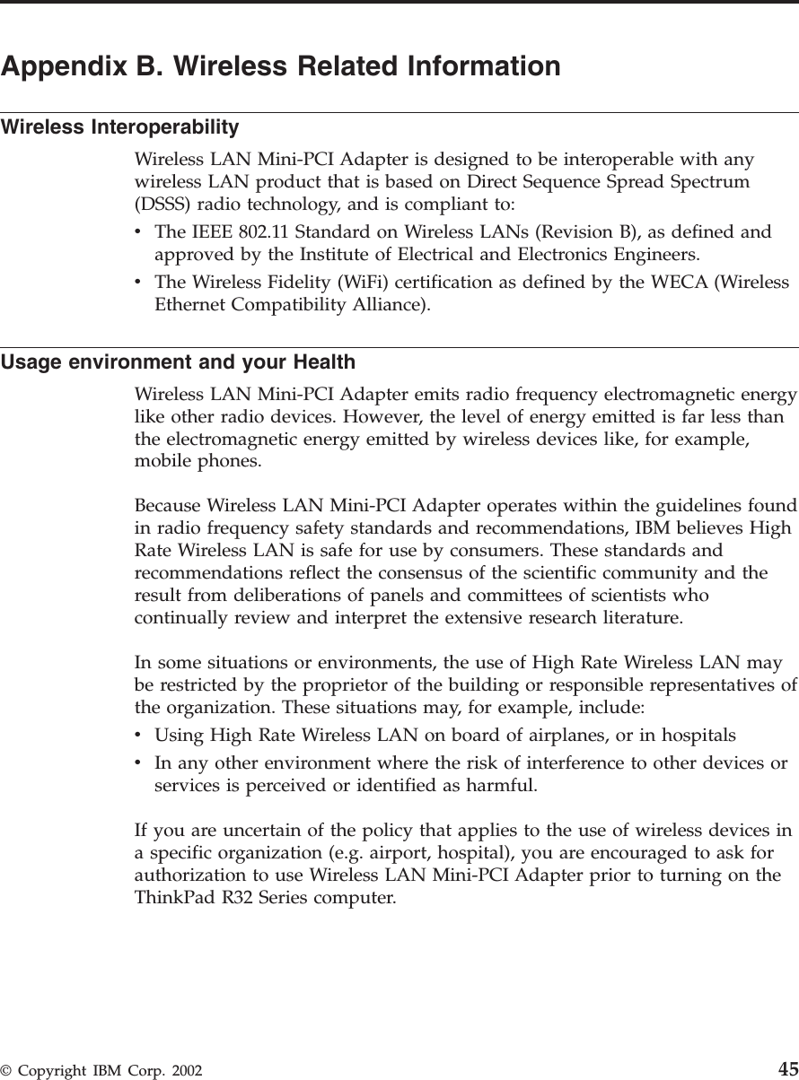 Appendix B. Wireless Related InformationWireless InteroperabilityWireless LAN Mini-PCI Adapter is designed to be interoperable with anywireless LAN product that is based on Direct Sequence Spread Spectrum(DSSS) radio technology, and is compliant to:vThe IEEE 802.11 Standard on Wireless LANs (Revision B), as defined andapproved by the Institute of Electrical and Electronics Engineers.vThe Wireless Fidelity (WiFi) certification as defined by the WECA (WirelessEthernet Compatibility Alliance).Usage environment and your HealthWireless LAN Mini-PCI Adapter emits radio frequency electromagnetic energylike other radio devices. However, the level of energy emitted is far less thanthe electromagnetic energy emitted by wireless devices like, for example,mobile phones.Because Wireless LAN Mini-PCI Adapter operates within the guidelines foundin radio frequency safety standards and recommendations, IBM believes HighRate Wireless LAN is safe for use by consumers. These standards andrecommendations reflect the consensus of the scientific community and theresult from deliberations of panels and committees of scientists whocontinually review and interpret the extensive research literature.In some situations or environments, the use of High Rate Wireless LAN maybe restricted by the proprietor of the building or responsible representatives ofthe organization. These situations may, for example, include:vUsing High Rate Wireless LAN on board of airplanes, or in hospitalsvIn any other environment where the risk of interference to other devices orservices is perceived or identified as harmful.If you are uncertain of the policy that applies to the use of wireless devices ina specific organization (e.g. airport, hospital), you are encouraged to ask forauthorization to use Wireless LAN Mini-PCI Adapter prior to turning on theThinkPad R32 Series computer.© Copyright IBM Corp. 2002 45