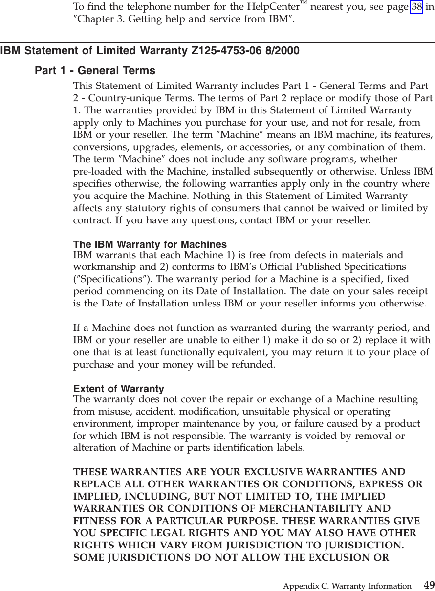 To find the telephone number for the HelpCenter™nearest you, see page 38 in″Chapter 3. Getting help and service from IBM″.IBM Statement of Limited Warranty Z125-4753-06 8/2000Part1-General TermsThis Statement of Limited Warranty includes Part 1 - General Terms and Part2 - Country-unique Terms. The terms of Part 2 replace or modify those of Part1. The warranties provided by IBM in this Statement of Limited Warrantyapply only to Machines you purchase for your use, and not for resale, fromIBM or your reseller. The term ″Machine″means an IBM machine, its features,conversions, upgrades, elements, or accessories, or any combination of them.The term ″Machine″does not include any software programs, whetherpre-loaded with the Machine, installed subsequently or otherwise. Unless IBMspecifies otherwise, the following warranties apply only in the country whereyou acquire the Machine. Nothing in this Statement of Limited Warrantyaffects any statutory rights of consumers that cannot be waived or limited bycontract. If you have any questions, contact IBM or your reseller.The IBM Warranty for MachinesIBM warrants that each Machine 1) is free from defects in materials andworkmanship and 2) conforms to IBM’s Official Published Specifications(″Specifications″). The warranty period for a Machine is a specified, fixedperiod commencing on its Date of Installation. The date on your sales receiptis the Date of Installation unless IBM or your reseller informs you otherwise.If a Machine does not function as warranted during the warranty period, andIBM or your reseller are unable to either 1) make it do so or 2) replace it withone that is at least functionally equivalent, you may return it to your place ofpurchase and your money will be refunded.Extent of WarrantyThe warranty does not cover the repair or exchange of a Machine resultingfrom misuse, accident, modification, unsuitable physical or operatingenvironment, improper maintenance by you, or failure caused by a productfor which IBM is not responsible. The warranty is voided by removal oralteration of Machine or parts identification labels.THESE WARRANTIES ARE YOUR EXCLUSIVE WARRANTIES ANDREPLACE ALL OTHER WARRANTIES OR CONDITIONS, EXPRESS ORIMPLIED, INCLUDING, BUT NOT LIMITED TO, THE IMPLIEDWARRANTIES OR CONDITIONS OF MERCHANTABILITY ANDFITNESS FOR A PARTICULAR PURPOSE. THESE WARRANTIES GIVEYOU SPECIFIC LEGAL RIGHTS AND YOU MAY ALSO HAVE OTHERRIGHTS WHICH VARY FROM JURISDICTION TO JURISDICTION.SOME JURISDICTIONS DO NOT ALLOW THE EXCLUSION ORAppendix C. Warranty Information 49