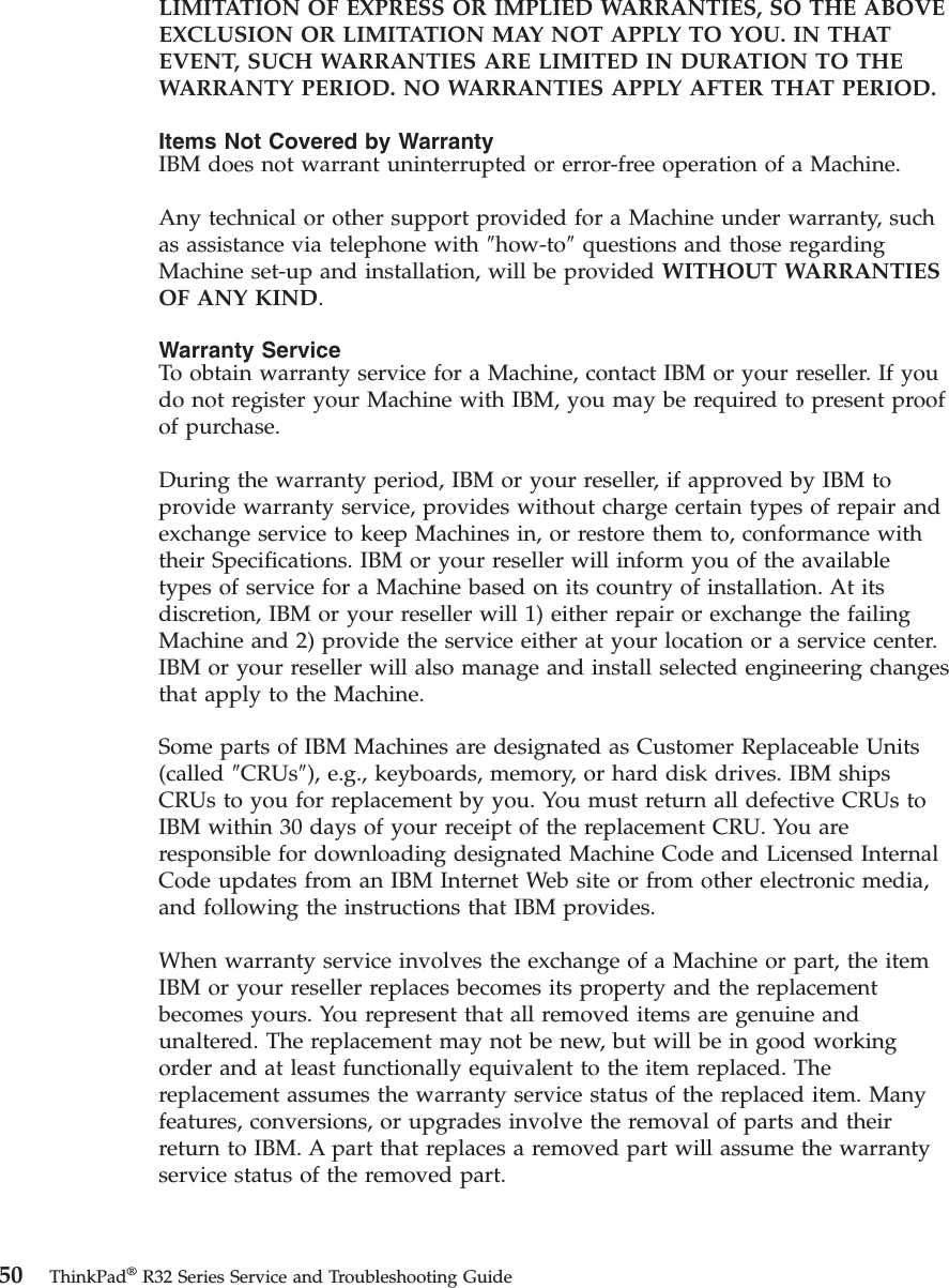 LIMITATION OF EXPRESS OR IMPLIED WARRANTIES, SO THE ABOVEEXCLUSION OR LIMITATION MAY NOT APPLY TO YOU. IN THATEVENT, SUCH WARRANTIES ARE LIMITED IN DURATION TO THEWARRANTY PERIOD. NO WARRANTIES APPLY AFTER THAT PERIOD.Items Not Covered by WarrantyIBM does not warrant uninterrupted or error-free operation of a Machine.Any technical or other support provided for a Machine under warranty, suchas assistance via telephone with ″how-to″questions and those regardingMachine set-up and installation, will be provided WITHOUT WARRANTIESOF ANY KIND.Warranty ServiceTo obtain warranty service for a Machine, contact IBM or your reseller. If youdo not register your Machine with IBM, you may be required to present proofof purchase.During the warranty period, IBM or your reseller, if approved by IBM toprovide warranty service, provides without charge certain types of repair andexchange service to keep Machines in, or restore them to, conformance withtheir Specifications. IBM or your reseller will inform you of the availabletypes of service for a Machine based on its country of installation. At itsdiscretion, IBM or your reseller will 1) either repair or exchange the failingMachine and 2) provide the service either at your location or a service center.IBM or your reseller will also manage and install selected engineering changesthat apply to the Machine.Some parts of IBM Machines are designated as Customer Replaceable Units(called ″CRUs″), e.g., keyboards, memory, or hard disk drives. IBM shipsCRUs to you for replacement by you. You must return all defective CRUs toIBM within 30 days of your receipt of the replacement CRU. You areresponsible for downloading designated Machine Code and Licensed InternalCode updates from an IBM Internet Web site or from other electronic media,and following the instructions that IBM provides.When warranty service involves the exchange of a Machine or part, the itemIBM or your reseller replaces becomes its property and the replacementbecomes yours. You represent that all removed items are genuine andunaltered. The replacement may not be new, but will be in good workingorder and at least functionally equivalent to the item replaced. Thereplacement assumes the warranty service status of the replaced item. Manyfeatures, conversions, or upgrades involve the removal of parts and theirreturn to IBM. A part that replaces a removed part will assume the warrantyservice status of the removed part.50 ThinkPad®R32 Series Service and Troubleshooting Guide