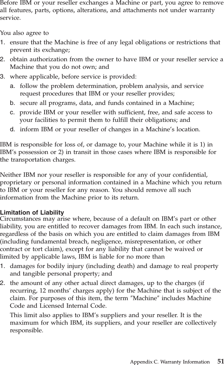 Before IBM or your reseller exchanges a Machine or part, you agree to removeall features, parts, options, alterations, and attachments not under warrantyservice.You also agree to1. ensure that the Machine is free of any legal obligations or restrictions thatprevent its exchange;2. obtain authorization from the owner to have IBM or your reseller service aMachine that you do not own; and3. where applicable, before service is provided:a. follow the problem determination, problem analysis, and servicerequest procedures that IBM or your reseller provides;b. secure all programs, data, and funds contained in a Machine;c. provide IBM or your reseller with sufficient, free, and safe access toyour facilities to permit them to fulfill their obligations; andd. inform IBM or your reseller of changes in a Machine’s location.IBM is responsible for loss of, or damage to, your Machine while it is 1) inIBM’s possession or 2) in transit in those cases where IBM is responsible forthe transportation charges.Neither IBM nor your reseller is responsible for any of your confidential,proprietary or personal information contained in a Machine which you returnto IBM or your reseller for any reason. You should remove all suchinformation from the Machine prior to its return.Limitation of LiabilityCircumstances may arise where, because of a default on IBM’s part or otherliability, you are entitled to recover damages from IBM. In each such instance,regardless of the basis on which you are entitled to claim damages from IBM(including fundamental breach, negligence, misrepresentation, or othercontract or tort claim), except for any liability that cannot be waived orlimited by applicable laws, IBM is liable for no more than1. damages for bodily injury (including death) and damage to real propertyand tangible personal property; and2. the amount of any other actual direct damages, up to the charges (ifrecurring, 12 months’charges apply) for the Machine that is subject of theclaim. For purposes of this item, the term ″Machine″includes MachineCode and Licensed Internal Code.This limit also applies to IBM’s suppliers and your reseller. It is themaximum for which IBM, its suppliers, and your reseller are collectivelyresponsible.Appendix C. Warranty Information 51
