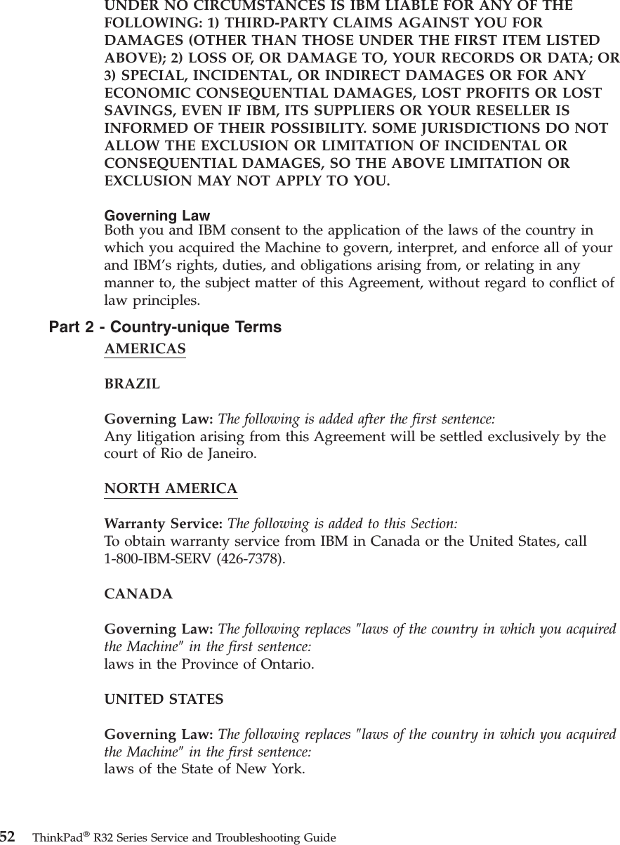 UNDER NO CIRCUMSTANCES IS IBM LIABLE FOR ANY OF THEFOLLOWING: 1) THIRD-PARTY CLAIMS AGAINST YOU FORDAMAGES (OTHER THAN THOSE UNDER THE FIRST ITEM LISTEDABOVE); 2) LOSS OF, OR DAMAGE TO, YOUR RECORDS OR DATA; OR3) SPECIAL, INCIDENTAL, OR INDIRECT DAMAGES OR FOR ANYECONOMIC CONSEQUENTIAL DAMAGES, LOST PROFITS OR LOSTSAVINGS, EVEN IF IBM, ITS SUPPLIERS OR YOUR RESELLER ISINFORMED OF THEIR POSSIBILITY. SOME JURISDICTIONS DO NOTALLOW THE EXCLUSION OR LIMITATION OF INCIDENTAL ORCONSEQUENTIAL DAMAGES, SO THE ABOVE LIMITATION OREXCLUSION MAY NOT APPLY TO YOU.Governing LawBoth you and IBM consent to the application of the laws of the country inwhich you acquired the Machine to govern, interpret, and enforce all of yourand IBM’s rights, duties, and obligations arising from, or relating in anymanner to, the subject matter of this Agreement, without regard to conflict oflaw principles.Part2-Country-unique TermsAMERICASBRAZILGoverning Law: The following is added after the first sentence:Any litigation arising from this Agreement will be settled exclusively by thecourt of Rio de Janeiro.NORTH AMERICAWarranty Service: The following is added to this Section:To obtain warranty service from IBM in Canada or the United States, call1-800-IBM-SERV (426-7378).CANADAGoverning Law: The following replaces ″laws of the country in which you acquiredthe Machine″in the first sentence:laws in the Province of Ontario.UNITED STATESGoverning Law: The following replaces ″laws of the country in which you acquiredthe Machine″in the first sentence:laws of the State of New York.52 ThinkPad®R32 Series Service and Troubleshooting Guide