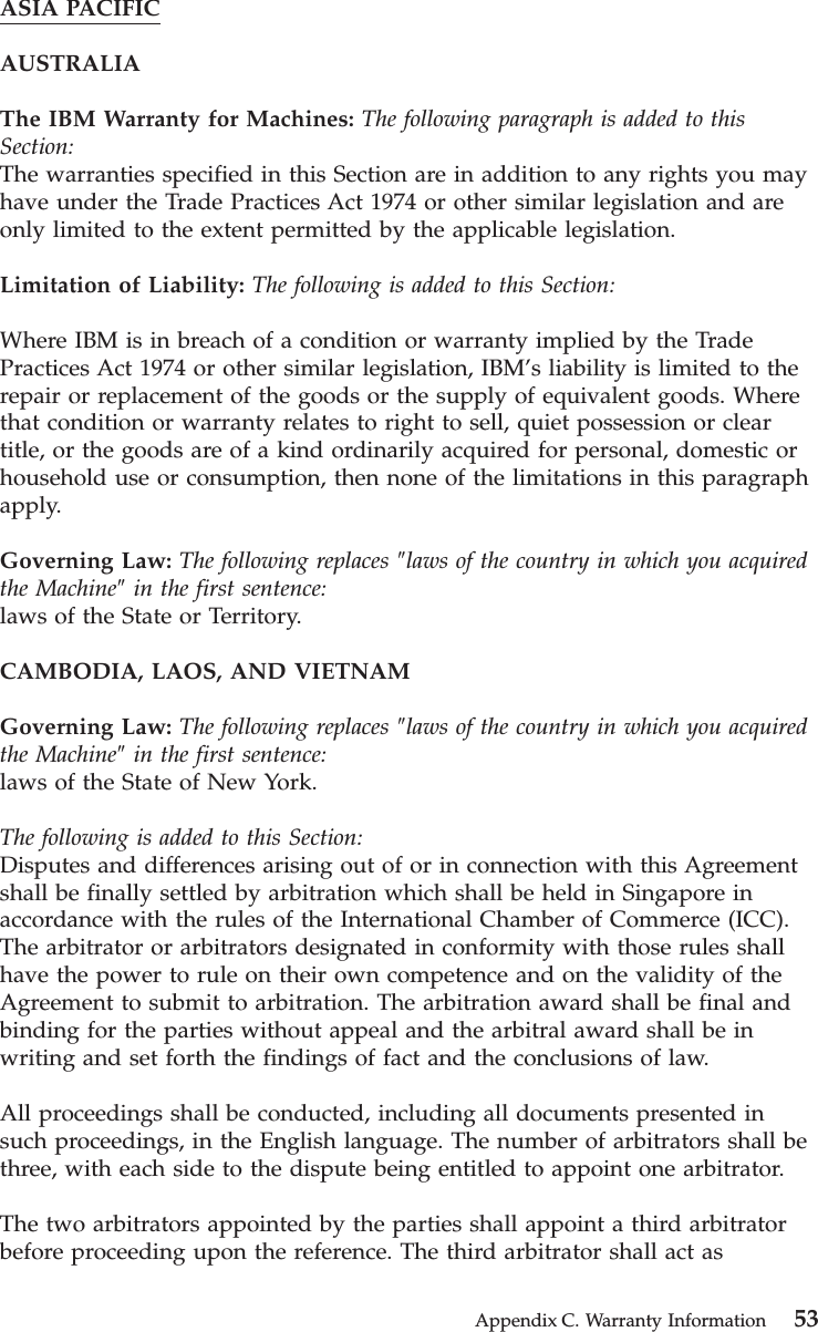 ASIA PACIFICAUSTRALIAThe IBM Warranty for Machines: The following paragraph is added to thisSection:The warranties specified in this Section are in addition to any rights you mayhave under the Trade Practices Act 1974 or other similar legislation and areonly limited to the extent permitted by the applicable legislation.Limitation of Liability: The following is added to this Section:Where IBM is in breach of a condition or warranty implied by the TradePractices Act 1974 or other similar legislation, IBM’s liability is limited to therepair or replacement of the goods or the supply of equivalent goods. Wherethat condition or warranty relates to right to sell, quiet possession or cleartitle, or the goods are of a kind ordinarily acquired for personal, domestic orhousehold use or consumption, then none of the limitations in this paragraphapply.Governing Law: The following replaces ″laws of the country in which you acquiredthe Machine″in the first sentence:laws of the State or Territory.CAMBODIA, LAOS, AND VIETNAMGoverning Law: The following replaces ″laws of the country in which you acquiredthe Machine″in the first sentence:laws of the State of New York.The following is added to this Section:Disputes and differences arising out of or in connection with this Agreementshall be finally settled by arbitration which shall be held in Singapore inaccordance with the rules of the International Chamber of Commerce (ICC).The arbitrator or arbitrators designated in conformity with those rules shallhave the power to rule on their own competence and on the validity of theAgreement to submit to arbitration. The arbitration award shall be final andbinding for the parties without appeal and the arbitral award shall be inwriting and set forth the findings of fact and the conclusions of law.All proceedings shall be conducted, including all documents presented insuch proceedings, in the English language. The number of arbitrators shall bethree, with each side to the dispute being entitled to appoint one arbitrator.The two arbitrators appointed by the parties shall appoint a third arbitratorbefore proceeding upon the reference. The third arbitrator shall act asAppendix C. Warranty Information 53