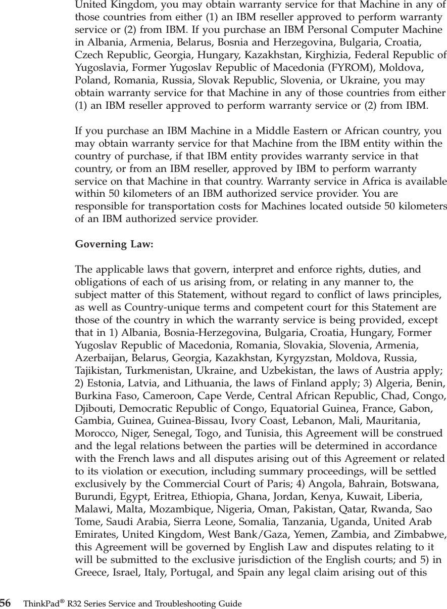 United Kingdom, you may obtain warranty service for that Machine in any ofthose countries from either (1) an IBM reseller approved to perform warrantyservice or (2) from IBM. If you purchase an IBM Personal Computer Machinein Albania, Armenia, Belarus, Bosnia and Herzegovina, Bulgaria, Croatia,Czech Republic, Georgia, Hungary, Kazakhstan, Kirghizia, Federal Republic ofYugoslavia, Former Yugoslav Republic of Macedonia (FYROM), Moldova,Poland, Romania, Russia, Slovak Republic, Slovenia, or Ukraine, you mayobtain warranty service for that Machine in any of those countries from either(1) an IBM reseller approved to perform warranty service or (2) from IBM.If you purchase an IBM Machine in a Middle Eastern or African country, youmay obtain warranty service for that Machine from the IBM entity within thecountry of purchase, if that IBM entity provides warranty service in thatcountry, or from an IBM reseller, approved by IBM to perform warrantyservice on that Machine in that country. Warranty service in Africa is availablewithin 50 kilometers of an IBM authorized service provider. You areresponsible for transportation costs for Machines located outside 50 kilometersof an IBM authorized service provider.Governing Law:The applicable laws that govern, interpret and enforce rights, duties, andobligations of each of us arising from, or relating in any manner to, thesubject matter of this Statement, without regard to conflict of laws principles,as well as Country-unique terms and competent court for this Statement arethose of the country in which the warranty service is being provided, exceptthat in 1) Albania, Bosnia-Herzegovina, Bulgaria, Croatia, Hungary, FormerYugoslav Republic of Macedonia, Romania, Slovakia, Slovenia, Armenia,Azerbaijan, Belarus, Georgia, Kazakhstan, Kyrgyzstan, Moldova, Russia,Tajikistan, Turkmenistan, Ukraine, and Uzbekistan, the laws of Austria apply;2) Estonia, Latvia, and Lithuania, the laws of Finland apply; 3) Algeria, Benin,Burkina Faso, Cameroon, Cape Verde, Central African Republic, Chad, Congo,Djibouti, Democratic Republic of Congo, Equatorial Guinea, France, Gabon,Gambia, Guinea, Guinea-Bissau, Ivory Coast, Lebanon, Mali, Mauritania,Morocco, Niger, Senegal, Togo, and Tunisia, this Agreement will be construedand the legal relations between the parties will be determined in accordancewith the French laws and all disputes arising out of this Agreement or relatedto its violation or execution, including summary proceedings, will be settledexclusively by the Commercial Court of Paris; 4) Angola, Bahrain, Botswana,Burundi, Egypt, Eritrea, Ethiopia, Ghana, Jordan, Kenya, Kuwait, Liberia,Malawi, Malta, Mozambique, Nigeria, Oman, Pakistan, Qatar, Rwanda, SaoTome, Saudi Arabia, Sierra Leone, Somalia, Tanzania, Uganda, United ArabEmirates, United Kingdom, West Bank/Gaza, Yemen, Zambia, and Zimbabwe,this Agreement will be governed by English Law and disputes relating to itwill be submitted to the exclusive jurisdiction of the English courts; and 5) inGreece, Israel, Italy, Portugal, and Spain any legal claim arising out of this56 ThinkPad®R32 Series Service and Troubleshooting Guide