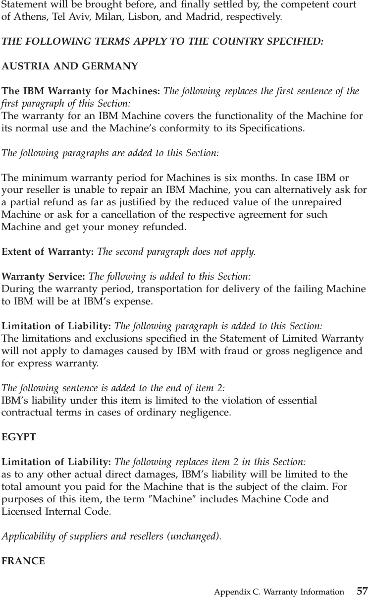 Statement will be brought before, and finally settled by, the competent courtof Athens, Tel Aviv, Milan, Lisbon, and Madrid, respectively.THE FOLLOWING TERMS APPLY TO THE COUNTRY SPECIFIED:AUSTRIA AND GERMANYThe IBM Warranty for Machines: The following replaces the first sentence of thefirst paragraph of this Section:The warranty for an IBM Machine covers the functionality of the Machine forits normal use and the Machine’s conformity to its Specifications.The following paragraphs are added to this Section:The minimum warranty period for Machines is six months. In case IBM oryour reseller is unable to repair an IBM Machine, you can alternatively ask fora partial refund as far as justified by the reduced value of the unrepairedMachine or ask for a cancellation of the respective agreement for suchMachine and get your money refunded.Extent of Warranty: The second paragraph does not apply.Warranty Service: The following is added to this Section:During the warranty period, transportation for delivery of the failing Machineto IBM will be at IBM’s expense.Limitation of Liability: The following paragraph is added to this Section:The limitations and exclusions specified in the Statement of Limited Warrantywill not apply to damages caused by IBM with fraud or gross negligence andfor express warranty.The following sentence is added to the end of item 2:IBM’s liability under this item is limited to the violation of essentialcontractual terms in cases of ordinary negligence.EGYPTLimitation of Liability: The following replaces item 2 in this Section:as to any other actual direct damages, IBM’s liability will be limited to thetotal amount you paid for the Machine that is the subject of the claim. Forpurposes of this item, the term ″Machine″includes Machine Code andLicensed Internal Code.Applicability of suppliers and resellers (unchanged).FRANCEAppendix C. Warranty Information 57