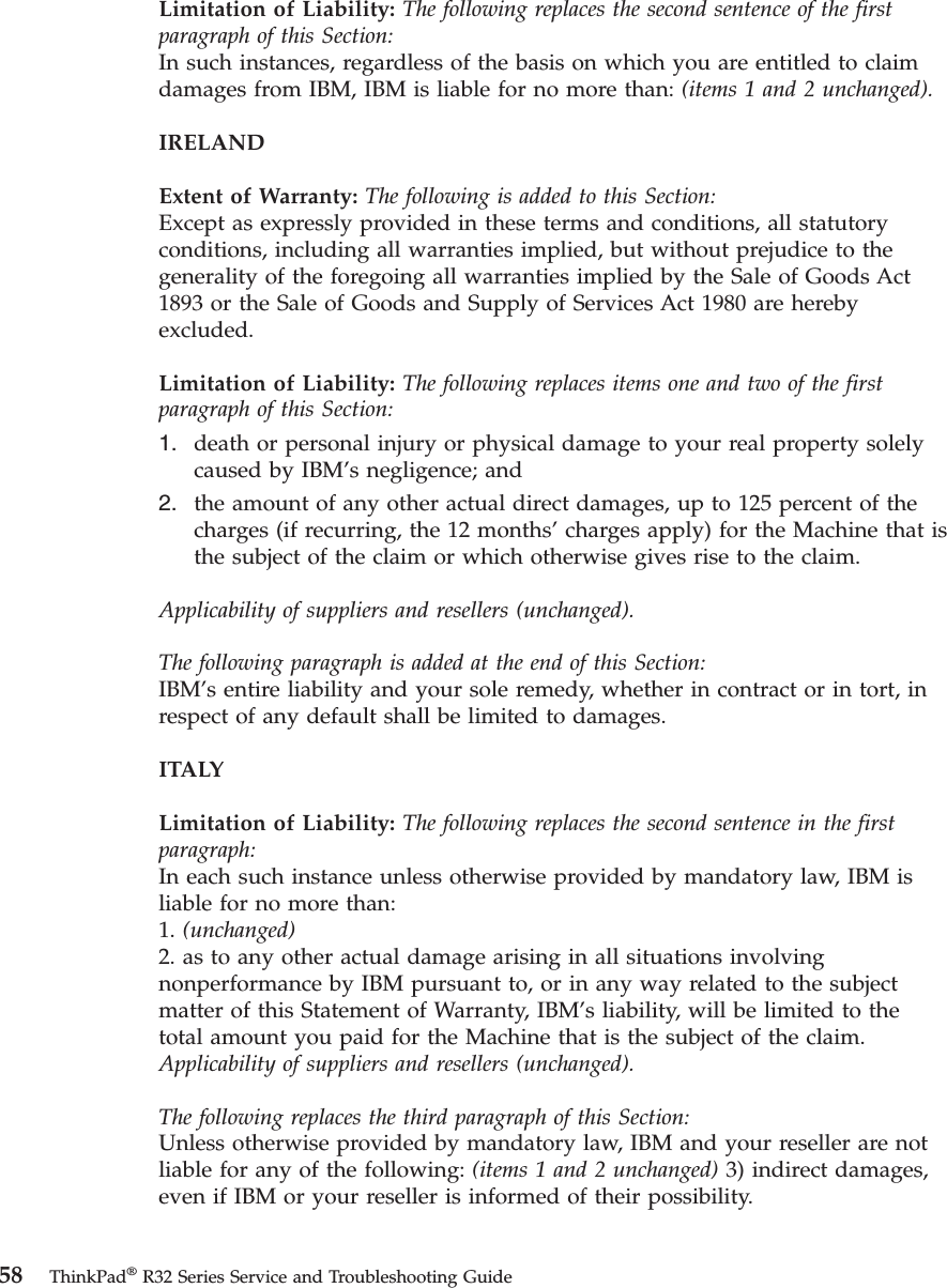 Limitation of Liability: The following replaces the second sentence of the firstparagraph of this Section:In such instances, regardless of the basis on which you are entitled to claimdamages from IBM, IBM is liable for no more than: (items 1 and 2 unchanged).IRELANDExtent of Warranty: The following is added to this Section:Except as expressly provided in these terms and conditions, all statutoryconditions, including all warranties implied, but without prejudice to thegenerality of the foregoing all warranties implied by the Sale of Goods Act1893 or the Sale of Goods and Supply of Services Act 1980 are herebyexcluded.Limitation of Liability: The following replaces items one and two of the firstparagraph of this Section:1. death or personal injury or physical damage to your real property solelycaused by IBM’s negligence; and2. the amount of any other actual direct damages, up to 125 percent of thecharges (if recurring, the 12 months’charges apply) for the Machine that isthe subject of the claim or which otherwise gives rise to the claim.Applicability of suppliers and resellers (unchanged).The following paragraph is added at the end of this Section:IBM’s entire liability and your sole remedy, whether in contract or in tort, inrespect of any default shall be limited to damages.ITALYLimitation of Liability: The following replaces the second sentence in the firstparagraph:In each such instance unless otherwise provided by mandatory law, IBM isliable for no more than:1. (unchanged)2. as to any other actual damage arising in all situations involvingnonperformance by IBM pursuant to, or in any way related to the subjectmatter of this Statement of Warranty, IBM’s liability, will be limited to thetotal amount you paid for the Machine that is the subject of the claim.Applicability of suppliers and resellers (unchanged).The following replaces the third paragraph of this Section:Unless otherwise provided by mandatory law, IBM and your reseller are notliable for any of the following: (items 1 and 2 unchanged) 3) indirect damages,even if IBM or your reseller is informed of their possibility.58 ThinkPad®R32 Series Service and Troubleshooting Guide