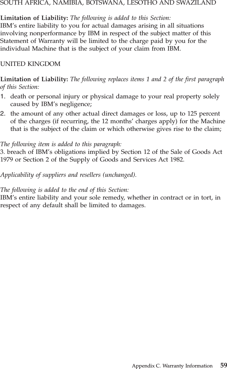 SOUTH AFRICA, NAMIBIA, BOTSWANA, LESOTHO AND SWAZILANDLimitation of Liability: The following is added to this Section:IBM’s entire liability to you for actual damages arising in all situationsinvolving nonperformance by IBM in respect of the subject matter of thisStatement of Warranty will be limited to the charge paid by you for theindividual Machine that is the subject of your claim from IBM.UNITED KINGDOMLimitation of Liability: The following replaces items 1 and 2 of the first paragraphof this Section:1. death or personal injury or physical damage to your real property solelycaused by IBM’s negligence;2. the amount of any other actual direct damages or loss, up to 125 percentof the charges (if recurring, the 12 months’charges apply) for the Machinethat is the subject of the claim or which otherwise gives rise to the claim;The following item is added to this paragraph:3. breach of IBM’s obligations implied by Section 12 of the Sale of Goods Act1979 or Section 2 of the Supply of Goods and Services Act 1982.Applicability of suppliers and resellers (unchanged).The following is added to the end of this Section:IBM’s entire liability and your sole remedy, whether in contract or in tort, inrespect of any default shall be limited to damages.Appendix C. Warranty Information 59