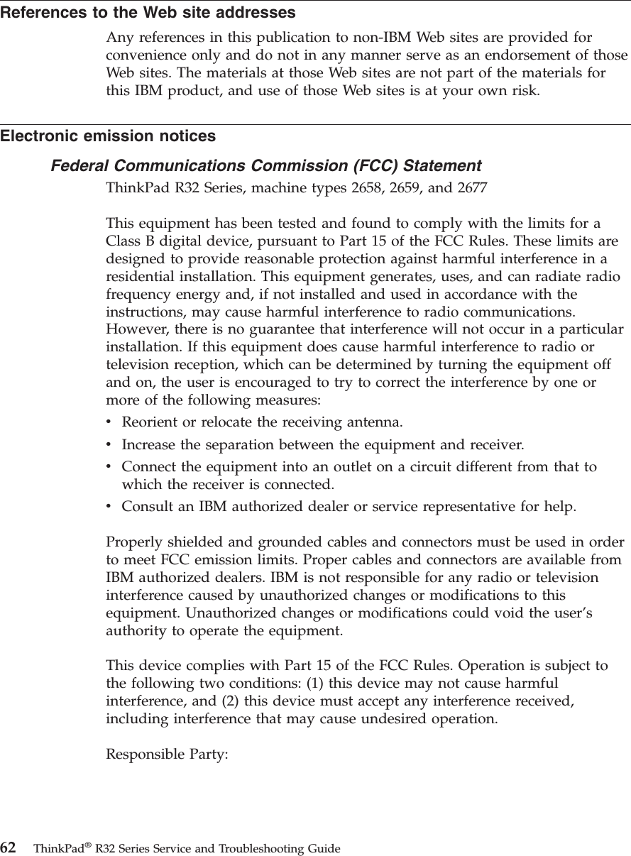 References to the Web site addressesAny references in this publication to non-IBM Web sites are provided forconvenience only and do not in any manner serve as an endorsement of thoseWeb sites. The materials at those Web sites are not part of the materials forthis IBM product, and use of those Web sites is at your own risk.Electronic emission noticesFederal Communications Commission (FCC) StatementThinkPad R32 Series, machine types 2658, 2659, and 2677This equipment has been tested and found to comply with the limits for aClass B digital device, pursuant to Part 15 of the FCC Rules. These limits aredesigned to provide reasonable protection against harmful interference in aresidential installation. This equipment generates, uses, and can radiate radiofrequency energy and, if not installed and used in accordance with theinstructions, may cause harmful interference to radio communications.However, there is no guarantee that interference will not occur in a particularinstallation. If this equipment does cause harmful interference to radio ortelevision reception, which can be determined by turning the equipment offand on, the user is encouraged to try to correct the interference by one ormore of the following measures:vReorient or relocate the receiving antenna.vIncrease the separation between the equipment and receiver.vConnect the equipment into an outlet on a circuit different from that towhich the receiver is connected.vConsult an IBM authorized dealer or service representative for help.Properly shielded and grounded cables and connectors must be used in orderto meet FCC emission limits. Proper cables and connectors are available fromIBM authorized dealers. IBM is not responsible for any radio or televisioninterference caused by unauthorized changes or modifications to thisequipment. Unauthorized changes or modifications could void the user’sauthority to operate the equipment.This device complies with Part 15 of the FCC Rules. Operation is subject tothe following two conditions: (1) this device may not cause harmfulinterference, and (2) this device must accept any interference received,including interference that may cause undesired operation.Responsible Party:62 ThinkPad®R32 Series Service and Troubleshooting Guide